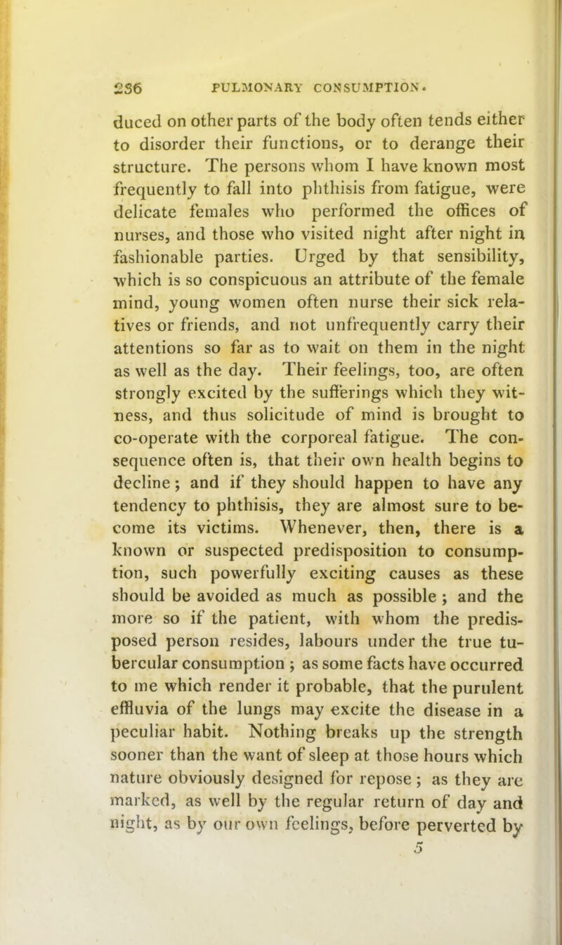 duced on other parts of the body often tends either to disorder their functions, or to derange their structure. The persons whom I have known most frequently to fall into phthisis from fatigue, were delicate females who performed the offices of nurses, and those who visited night after night in fashionable parties. Urged by that sensibility, which is so conspicuous an attribute of the female mind, young women often nurse their sick rela- tives or friends, and not unfrequently carry their attentions so far as to wait on them in the night as well as the day. Their feelings, too, are often strongly excited by the sufferings which they wit- ness, and thus solicitude of mind is brought to co-operate with the corporeal fatigue. The con- sequence often is, that their own health begins to decline; and if they should happen to have any tendency to phthisis, they are almost sure to be- come its victims. Whenever, then, there is a known or suspected predisposition to consump- tion, such powerfully exciting causes as these should be avoided as much as possible; and the more so if the patient, with whom the predis- posed person resides, labours under the true tu- bercular consumption ; as some facts have occurred to me which render it probable, that the purulent effluvia of the lungs may excite the disease in a peculiar habit. Nothing breaks up the strength sooner than the want of sleep at those hours which nature obviously designed for repose ; as they are marked, as well by the regular return of day and night, as by our own feelings, before perverted by