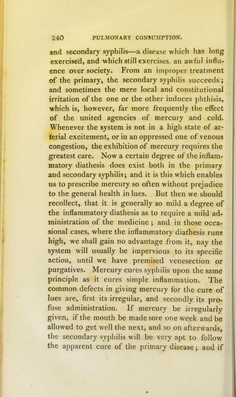 and secondary syphilis—a disease which has long exercised, and which still exercises, an awful influ- ence over society. From an improper treatment of the primary, the secondary syphilis succeeds; and sometimes the mere local and constitutional irritation of the one or the other induces phthisis, which is, however, far more frequently the effect of the united agencies of mercury and cold. Whenever the system is not in a high state of ar- terial excitement, or in an oppressed one of venous congestion, the exhibition of mercury requires the greatest care. Now a certain degree of the inflam- matory diathesis does exist both in the primary and secondary syphilis; and it is this which enables us to prescribe mercury so often without prejudice to the general health in lues. But then we should recollect, that it is generally so mild a degree of the inflammatory diathesis as to require a mild ad- ministration of the medicine ; and in those occa- sional cases, where the inflammatory diathesis runs high, we shall gain no advantage from it, nay the system will usually be impervious to its specific action, until we have premised venesection or purgatives. Mercury cures syphilis upon the same principle as it cures simple inflammation. The common defects in giving mercury for the cure of lues are, first its irregular, and secondly its pro- fuse administration. If mercury be irregularly given, if the mouth be made sore one w'eek and be allowed to get well the next, and so on afterwards, the secondary syphilis will be very apt to follow the apparent cure of the primary disease; and if