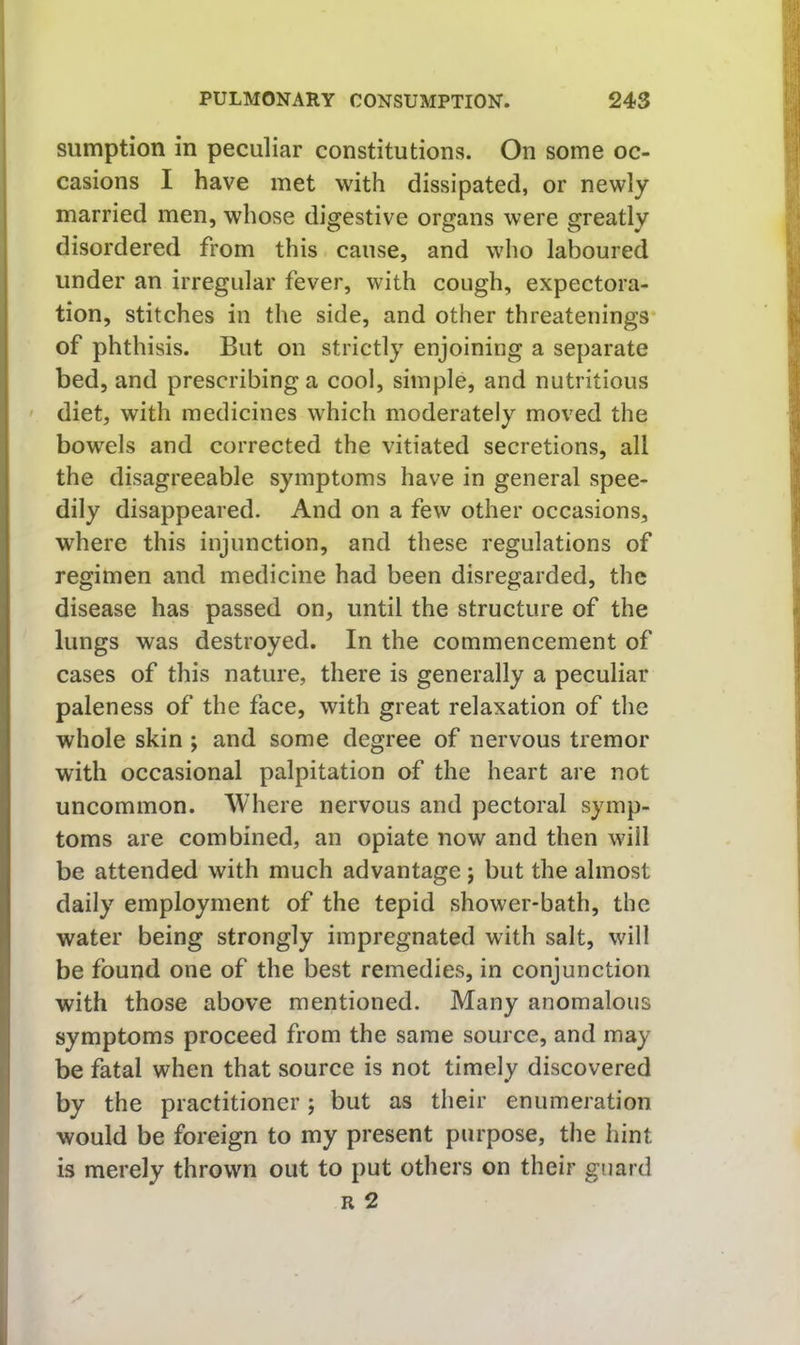 sumption in peculiar constitutions. On some oc- casions I have met with dissipated, or newly married men, whose digestive organs were greatly disordered from this cause, and who laboured under an irregular fever, with cough, expectora- tion, stitches in the side, and other threatenings of phthisis. But on strictly enjoining a separate bed, and prescribing a cool, simple, and nutritious ' diet, with medicines which moderately moved the bowels and corrected the vitiated secretions, all the disagreeable symptoms have in general spee- dily disappeared. And on a few other occasions, where this injunction, and these regulations of regimen and medicine had been disregarded, the disease has passed on, until the structure of the lungs was destroyed. In the commencement of cases of this nature, there is generally a peculiar paleness of the face, with great relaxation of the whole skin; and some degree of nervous tremor with occasional palpitation of the heart are not uncommon. Where nervous and pectoral symp- toms are combined, an opiate now and then will be attended with much advantage j but the almost daily employment of the tepid shower-bath, the water being strongly impregnated with salt, will be found one of the best remedies, in conjunction with those above mentioned. Many anomalous symptoms proceed from the same source, and may be fatal when that source is not timely discovered by the practitioner; but as their enumeration would be foreign to my present purpose, the hint is merely thrown out to put others on their guard R 2