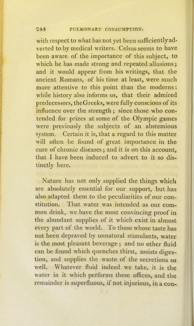 with respect to what has not yet been sufficiently ad- verted to by medical writers. Celsus seems to have been aware of the importance of this subject, to which he has made strong and repeated allusions; and it would appear from his writings, that the ancient Romans, of his time at least, were much more attentive to this point than the moderns: while history also informs us, that their admired predecessors, the Greeks, were fully conscious of its influence over the strength ; since those who con- tended for prizes at some of the Olympic games were previously the subjects of an abstemious system. Certain it is, that a regard to this matter will often be found of great importance in the cure of chronic diseases; and it is on this account, that I have been induced to advert to it so dis- tinctly here. Nature has not only supplied the things which are absolutely essential for our support, but has also adapted them to the peculiarities of our con- stitution. That water was intended as our com- mon drink, we have the most convincing proof in the abundant supplies of it which exist in almost every part of the w’orld. To those whose taste has not been depraved by unnatural stimulants, water is the most pleasant beverage ; and no other fluid can be found which quenches thirst, assists diges- tion, and supplies the waste of the secretions so well. Whatever fluid indeed w^e take, it is the water in it which performs these offices, and the remainder is superfluous, if not injurious, in a con^