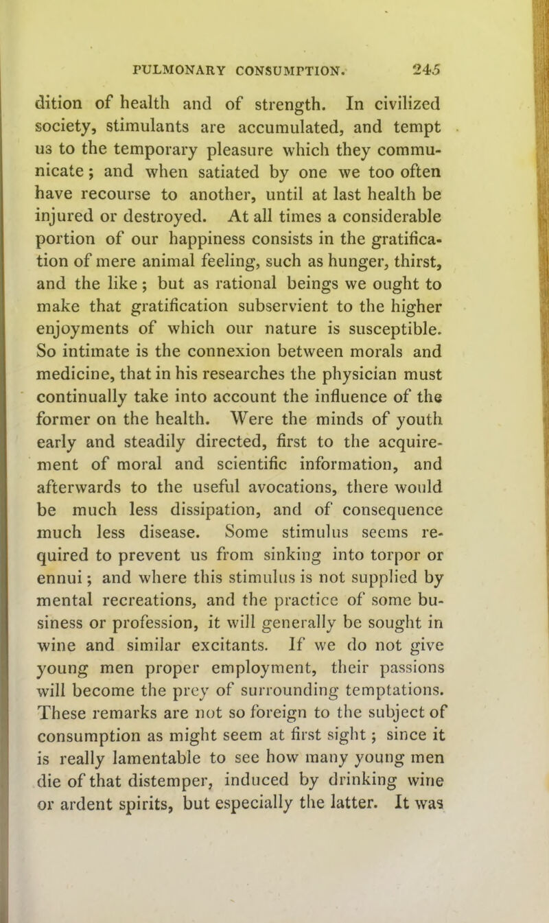 dition of health and of strength. In civilized society, stimulants are accumulated, and tempt us to the temporary pleasure which they commu- nicate ; and when satiated by one we too often have recourse to another, until at last health be injured or destroyed. At all times a considerable portion of our happiness consists in the gratifica- tion of mere animal feeling, such as hunger, thirst, and the like; but as rational beings we ought to make that gratification subservient to the higher enjoyments of which our nature is susceptible. So intimate is the connexion between morals and medicine, that in his researches the physician must continually take into account the influence of the former on the health. Were the minds of youth early and steadily directed, first to the acquire- ment of moral and scientific information, and afterwards to the useful avocations, there would be much less dissipation, and of consequence much less disease. Some stimulus seems re- quired to prevent us from sinking into torpor or ennui; and where this stimulus is not supplied by mental recreations, and the practice of some bu- siness or profession, it will generally be sought in wine and similar excitants. If we do not give young men proper employment, their passions will become the prey of surrounding temptations. These remarks are not so foreign to the subject of consumption as might seem at first sight; since it is really lamentable to see how many young men die of that distemper, induced by drinking wine or ardent spirits, but especially the latter. It was