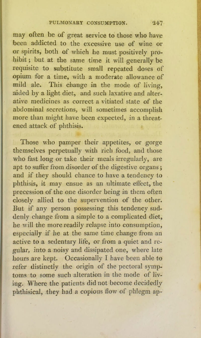 may often be of great service to those who have been addicted to the excessive use of wine or or spirits, both of which he must positively pro- hibit ; but at the same time it will generally be requisite to substitute small repeated doses of opium for a time, with a moderate allowance of mild ale. This change in the mode of living, aided by a light diet, and such laxative and alter- ative medicines as correct a vitiated state of the abdominal secretions, will sometimes accomplish more than might have been expected, in a threat- ened attack of phthisis. Those who pamper their appetites, or gorge themselves perpetually with rich food, and those who fast long or take their meals irregularly, are apt to suffer from disorder of the digestive organs; and if they should chance to have a tendency to phthisis, it may ensue as an ultimate effect, the precession of the one disorder being in them often closely allied to the supervention of the other. But if any person possessing this tendency sud- denly change from a simple to a complicated diet, he will the more readily relapse into consumption, especially if he at the same time change from an active to a sedentary life, or from a quiet and re- gular, into a noisy and dissipated one, where late hours are kept. Occasionally I have been able to refer distinctly the origin of the pectoral symp- toms to some such alteration in the mode of liv- ing. Where the patients did not become decidedly phthisical, they had a copious flow of phlegm ap-