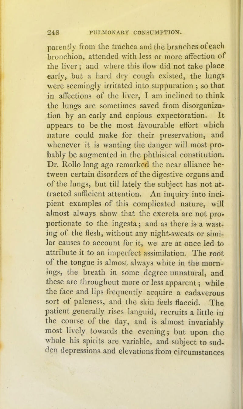 parently from the trachea and the branches of each bronchion, attended with less or more affection of the liver; and where this flow did not take place early, but a hard dry cough existed, the lungs were seemingly irritated into suppuration ; so that in affections of the liver, I am inclined to think the lungs are sometimes saved from disorganiza- tion by an early and copious expectoration. It appears to be the most favourable effort which nature could make for their preservation, and whenever it is wanting the danger will most pro- bably be augmented in the phthisical constitution. Dr. Rollo long ago remarked the near alliance be- tween certain disorders of the digestive organs and of the lungs, but till lately the subject has not at- tracted sufficient attention. An inquiry into inci- pient examples of this complicated nature, will almost always show that the excreta are not pro- portionate to the ingesta; and as there is a wast- ing of the flesh, without any night-sweats or simi- lar causes to account for it, we are at once led to attribute it to an imperfect assimilation. The root of the tongue is almost always white in the morn- ings, the breath in some degree unnatural, and these are throughout more or less apparent; while the face and lips frequently acquire a cadaverous sort of paleness, and the skin feels flaccid. The patient generally rises languid, recruits a little in the course of the day, and is almost invariably most lively towards the evening; but upon the whole his spirits are variable, and subject to sud- den depressions and elevations from circumstances
