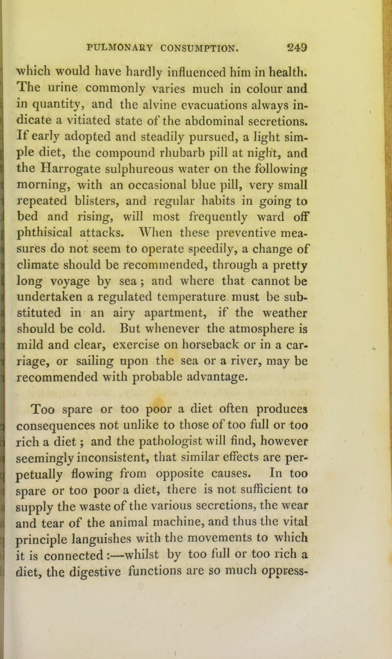 which would have hardly influenced him in health. The urine commonly varies much in colour and in quantity, and the alvine evacuations always in- dicate a vitiated state of the abdominal secretions. If early adopted and steadil}’^ pursued, a light sim- ple diet, the compound rhubarb pill at night, and the Harrogate sulphureous water on the following morning, with an occasional blue pill, very small repeated blisters, and regular habits in going to bed and rising, will most frequently ward off phthisical attacks. When these preventive mea- sures do not seem to operate speedily, a change of climate should be recommended, through a pretty long voyage by sea; and where that cannot be undertaken a regulated temperature must be sub- stituted in an airy apartment, if the weather should be cold. But whenever the atmosphere is mild and clear, exercise on horseback or in a car- riage, or sailing upon the sea or a river, may be recommended with probable advantage. Too spare or too poor a diet often produces consequences not unlike to those of too full or too rich a diet; and the pathologist will find, however seemingly inconsistent, that similar effects are per- petually flowing from opposite causes. In too spare or too poor a diet, there is not sufficient to supply the waste of the various secretions, the wear and tear of the animal machine, and thus the vital principle languishes with the movements to which it is connected:—whilst by too full or too rich a I diet, the digestive functions are so much oppress-