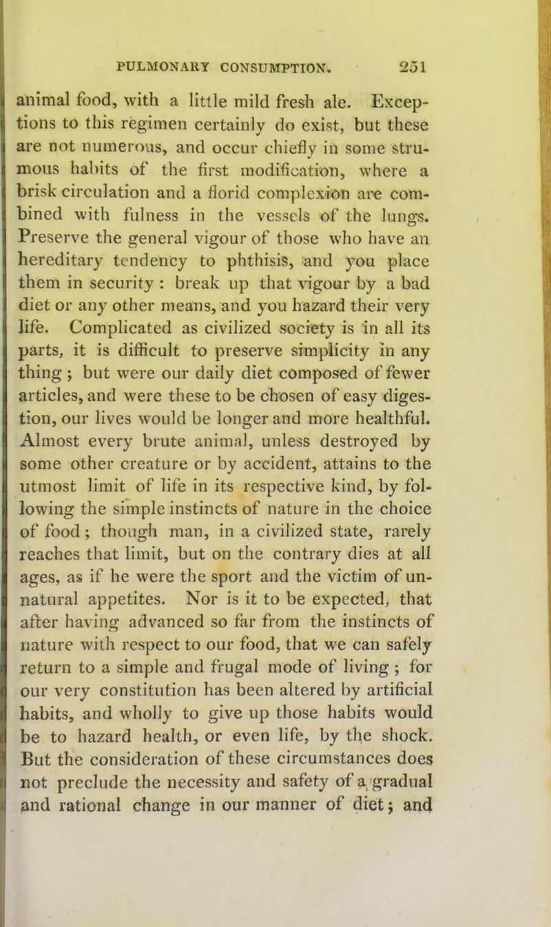 animal food, with a little mild fresh ale. Excep- tions to this regimen certainly do exist, but these are not numerous, and occur chiefly in some stru- mous habits of the first modification, where a brisk circulation and a florid complexion ai'O com- bined with fulness in the vessels of the lungs. Preserve the general vigour of those who have an hereditary tendency to phthisis, and you place them in security : break up that vigour by a bad diet or any other means, and you hazard their very life. Complicated as civilized society is in all its parts, it is difficult to preserve simplicity in any thing ; but were our daily diet composed of fewer articles, and were these to be chosen of easy diges- tion, our lives would be longer and more healthful. Almost every brute animal, unless destroyed by some other creature or by accident, attains to the utmost limit of life in its respective kind, by fol- lowing the simple instincts of nature in the choice of food; though man, in a civilized state, rarely reaches that limit, but on the contrary dies at all ages, as if he were the sport and the victim of un- natural appetites. Nor is it to be expected, that after having advanced so far from the instincts of nature with respect to our food, that we can safely return to a simple and frugal mode of living; for our very constitution has been altered by artificial habits, and wholly to give up those habits would be to hazard health, or even life, by the shock. But the consideration of these circumstances does not preclude the necessity and safety of a, gradual and rational change in our manner of diet j and