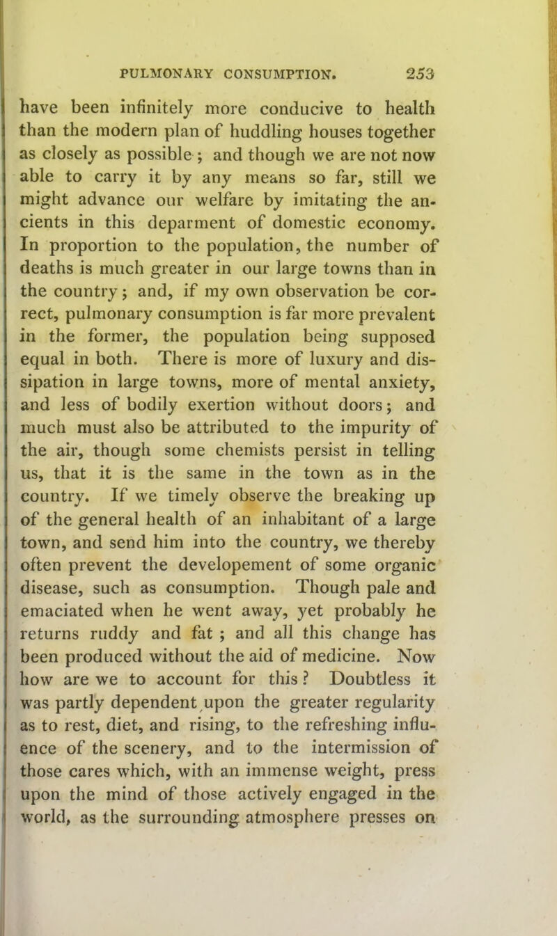 have been infinitely more conducive to health than the modern plan of huddling houses together as closely as possible ; and though we are not now able to carry it by any means so far, still we might advance our welfare by imitating the an- cients in this deparment of domestic economy. In proportion to the population, the number of deaths is much greater in our large towns than in the country; and, if my own observation be cor- rect, pulmonary consumption is far more prevalent in the former, the population being supposed equal in both. There is more of luxury and dis- sipation in large towns, more of mental anxiety, and less of bodily exertion without doors; and much must also be attributed to the impurity of the air, though some chemists persist in telling us, that it is the same in the town as in the country. If we timely observe the breaking up of the general health of an inhabitant of a large town, and send him into the country, we thereby often prevent the developement of some organic disease, such as consumption. Though pale and emaciated when he went away, yet probably he returns ruddy and fat ; and all this change has been produced without the aid of medicine. Now how are we to account for this ? Doubtless it was partly dependent upon the greater regularity as to rest, diet, and rising, to the refreshing influ- ence of the scenery, and to the intermission of those cares which, with an immense weight, press upon the mind of those actively engaged in the world, as the surrounding atmosphere presses on