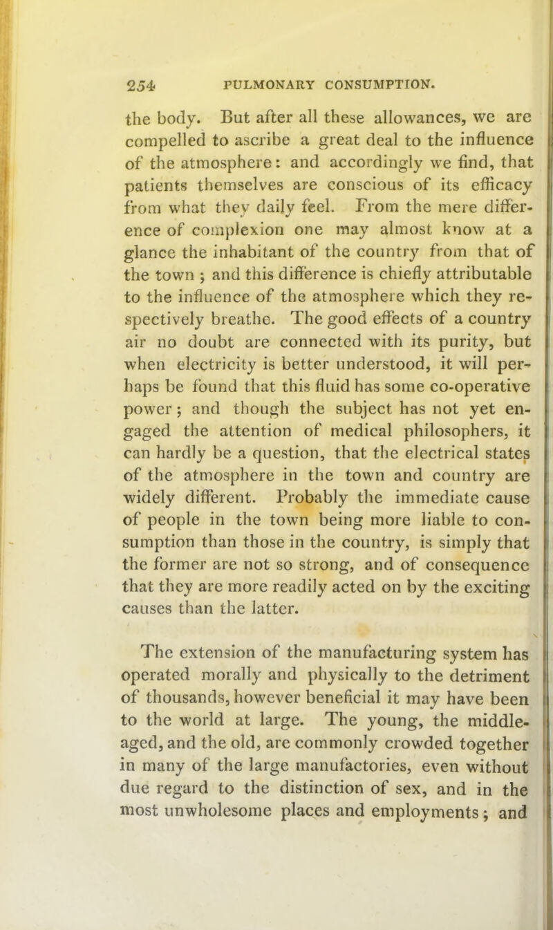 the body. But after all these allowances, we are compelled to ascribe a great deal to the influence of the atmosphere: and accordingly we And, that I patients themselves are conscious of its efficacy ( from what they daily feel. From the mere differ- ' ence of complexion one may almost know at a ! glance the inhabitant of the country from that of | the town ; and this difference is chiefly attributable to the influence of the atmosphere which they re- spectively breathe. The good effects of a country i air no doubt are connected with its purity, but when electricity is better understood, it will per- haps be found that this fluid has some co-operative power; and though the subject has not yet en- gaged the attention of medical philosophers, it can hardly be a question, that the electrical states of the atmosphere in the town and country are widely different. Probably the immediate cause , of people in the town being more liable to con- sumption than those in the country, is simply that i the former are not so strong, and of consequence i that they are more readily acted on by the exciting i causes than the latter. The extension of the manufacturing system has ( operated morally and physically to the detriment | of thousands, however beneficial it may have been ( to the world at large. The young, the middle- i aged, and the old, are commonly crowded together i in many of the large manufactories, even without due regard to the distinction of sex, and in the most unwholesome places and employments; and
