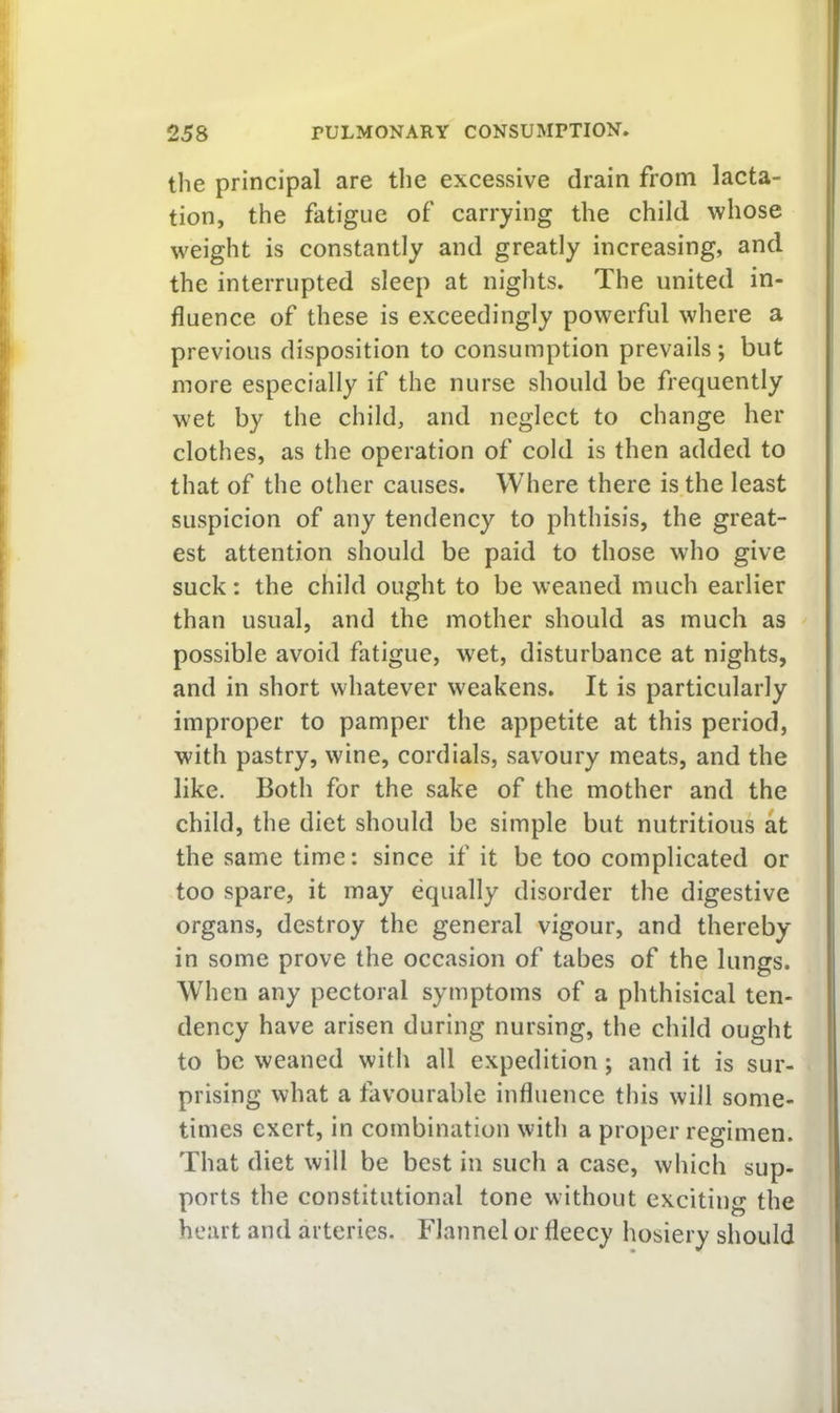the principal are the excessive drain from lacta- tion, the fatigue of carrying the child whose weight is constantly and greatly increasing, and the interrupted sleep at nights. The united in- fluence of these is exceedingly powerful where a previous disposition to consumption prevails; but more especially if the nurse should be frequently wet by the child, and neglect to change her clothes, as the operation of cold is then added to that of the other causes. Where there is the least suspicion of any tendency to phthisis, the great- est attention should be paid to those who give suck: the child ought to be weaned much earlier than usual, and the mother should as much as possible avoid fatigue, wet, disturbance at nights, and in short whatever weakens. It is particularly improper to pamper the appetite at this period, with pastry, wine, cordials, savoury meats, and the like. Both for the sake of the mother and the child, the diet should be simple but nutritious at the same time: since if it be too complicated or too spare, it may equally disorder the digestive organs, destroy the general vigour, and thereby in some prove the occasion of tabes of the lungs. When any pectoral symptoms of a phthisical ten- dency have arisen during nursing, the child ought to be weaned with all expedition; and it is sur- prising what a favourable influence this will some- times exert, in combination with a proper regimen. That diet will be best in such a case, which sup- ports the constitutional tone without exciting the heart and arteries. Flannel or fleecy hosiery should
