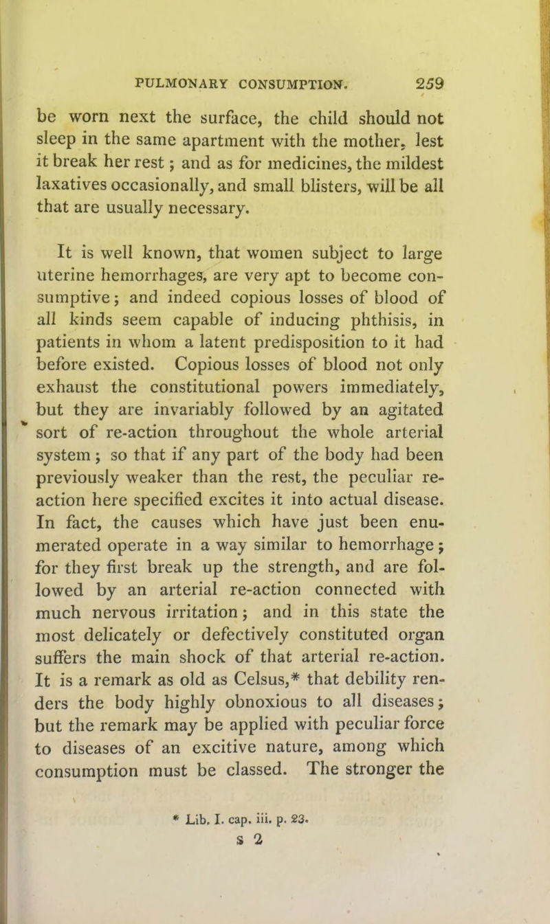 be worn next the surface, the child should not sleep in the same apartment with the mother, lest it break her rest; and as for medicines, the mildest laxatives occasionally, and small blisters, will be all that are usually necessary. It is well known, that women subject to large uterine hemorrhages, are very apt to become con- sumptive ; and indeed copious losses of blood of all kinds seem capable of inducing phthisis, in patients in whom a latent predisposition to it had before existed. Copious losses of blood not only exhaust the constitutional powers immediately, but they are invariably followed by an agitated sort of re-action throughout the whole arterial system ; so that if any part of the body had been previously weaker than the rest, the peculiar re- action here specified excites it into actual disease. In fact, the causes which have just been enu- merated operate in a way similar to hemorrhage j for they first break up the strength, and are fol- lowed by an arterial re-action connected with much nervous irritation; and in this state the most delicately or defectively constituted organ suffers the main shock of that arterial re-action. It is a remark as old as Celsus,* that debility ren- ders the body highly obnoxious to all diseases; but the remark may be applied with peculiar force to diseases of an excitive nature, among which consumption must be classed. The stronger the \ * Lib. I. cap, iii. p. 23. S 2