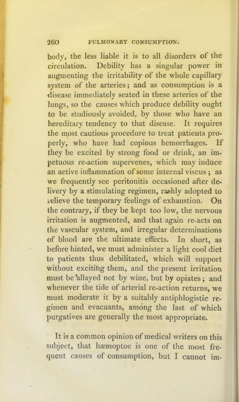 body, the less liable it is to all disorders of the circulation. Debility has a singular power in augmenting the irritability of the whole capillary system of the arteries; and as consumption is a disease immediately seated in these arteries of the lungs, so the causes which produce debility ought to be studiously avoided, by those who have an hereditary tendency to that disease. It requires the most cautious procedure to treat patients pro- perly, who have had copious hemorrhages. If they be excited by strong food or drink, an im- petuous re-action supervenes, which may induce an active inflammation of some internal viscus ; as we frequently see peritonitis occasioned after de- livery by a stimulating regimen, rashly adopted to relieve the temporary feelings of exhaustion. On the contrary, if they be kept too low, the nervous irritation is augmented, and that again re-acts on the vascular system, and irregular determinations of blood are the ultimate effects. In short, as before hinted, we must administer a light cool diet to patients thus debilitated, which will support without excitihg them, and the present irritation must be allayed not by wine, but by opiates; and whenever the tide of arterial re-action returns, we must moderate it by a suitably antiphlogistic re- gimen and evacuants, among the last of which purgatives are generally the most appropriate. It is a common opinion of medical writers on this subject, that haemoptoe is one of the most fre- quent causes of consumption, but I cannot im-