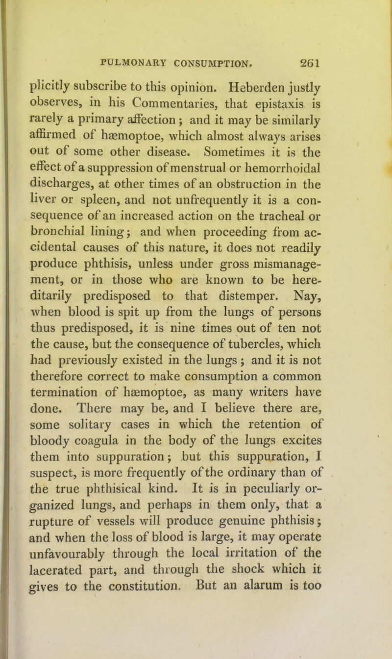 plicitly subscribe to this opinion. Heberden justly observes, in his Commentaries, that epistaxis is rarely a primary affection ; and it may be similarly affirmed of hasmoptoe, which almost always arises out of some other disease. Sometimes it is the effect of a suppression of menstrual or hemorrhoidal discharges, at other times of an obstruction in the liver or spleen, and not unfrequently it is a con- sequence of an increased action on the tracheal or bronchial lining; and when proceeding from ac- cidental causes of this nature, it does not readily produce phthisis, unless under gross mismanage- ment, or in those who are known to be here- ditarily predisposed to that distemper. Nay, when blood is spit up from the lungs of persons thus predisposed, it is nine times out of ten not the cause, but the consequence of tubercles, which had previously existed in the lungs ; and it is not therefore correct to make consumption a common termination of haemoptoe, as many writers have done. There may be, and I believe there are, some solitary cases in which the retention of bloody coagula in the body of the lungs excites them into suppuration; but this suppuration, I suspect, is more frequently of the ordinary than of the true phthisical kind. It is in peculiarly or- ganized lungs, and perhaps in them only, that a rupture of vessels will produce genuine phthisis; and when the loss of blood is large, it may operate unfavourably through the local irritation of the lacerated part, and through the shock which it gives to the constitution. But an alarum is too