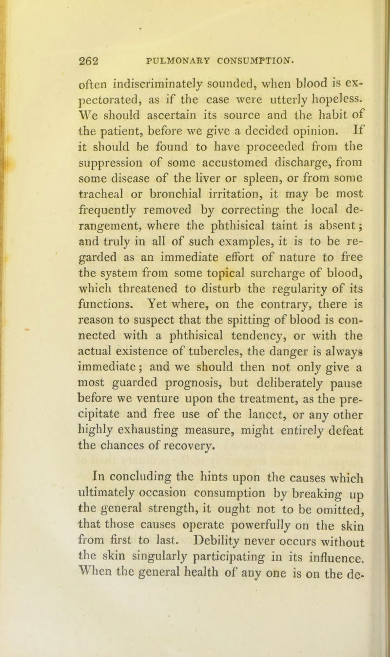 often indiscriminately sounded, w'hen blood is ex- pectorated, as if the case were utterly hopeless. We should ascertain its source and the habit of the patient, before we give a decided opinion. If it should he found to have proceeded from tlie suppression of some accustomed discharge, from some disease of the liver or spleen, or from some tracheal or bronchial irritation, it may be most frequently removed by correcting the local de- rangement, where the phthisical taint is absent; and truly in all of such examples, it is to be re- garded as an immediate effort of nature to free the system from some topical surcharge of blood, which threatened to disturb the regularity of its functions. Yet where, on the contrary, there is reason to suspect that the spitting of blood is con- nected with a phthisical tendency, or with the actual existence of tubercles, the danger is always immediate; and we should then not only give a most guarded prognosis, but deliberately pause before we venture upon the treatment, as the pre- cipitate and free use of the lancet, or any other highly exhausting measure, might entirely defeat the chances of recovery. In concluding the hints upon the causes which ultimately occasion consumption by breaking up the general strength, it ought not to be omitted, that those causes operate powerfully on the skin from first to last. Debility never occurs without the skin singularly participating in its influence. When the general health of any one is on the de-
