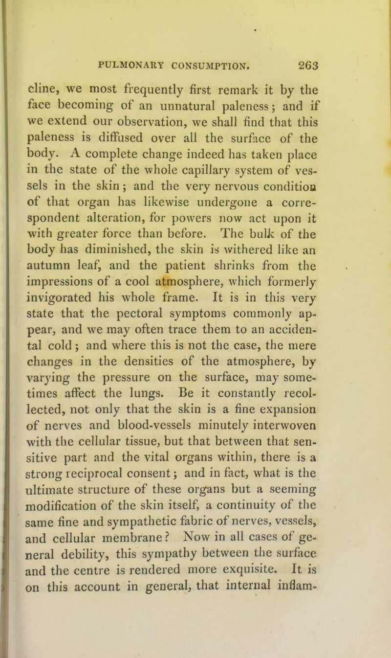 I I dine, we most frequently first remark it by the face becoming of an unnatural paleness; and if we extend our observation, we shall find that this I paleness is diffused over all the surface of the I body. A complete change indeed has taken place in the state of the whole capillary system of ves- sels in the skin; and the very nervous conditioa of that organ has likewise undergone a corre- spondent alteration, for powers now act upon it with greater force than before. The bulk of the body has diminished, the skin is withered like an autumn leaf, and the patient shrinks from the impressions of a cool atmosphere, which formerly invigorated his whole frame. It is in this very state that the pectoral symptoms commonly ap- pear, and we may often trace them to an acciden- tal cold ; and where this is not the case, the mere changes in the densities of the atmosphere, by varying the pressure on the surface, may some- times affect the lungs. Be it constantly recol- lected, not only that the skin is a fine expansion of nerves and blood-vessels minutely interwoven with the cellular tissue, but that between that sen- sitive part and the vital organs within, there is a strong reciprocal consent; and in fact, what is the ultimate structure of these organs but a seeming modification of the skin itself, a continuity of the i same fine and sympathetic fabric of nerves, vessels, and cellular membrane ? Now in all cases of ge- j neral debility, this sympathy between the surface } and the centre is rendered more exquisite. It is ) on this account in general, that internal inflam-