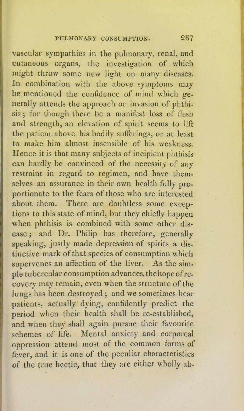 vascular sympathies in the pulmonary, renal, and cutaneous organs, the investigation of which might throw some new light on many diseases. In combination with the above symptoms may be mentioned the confidence of mind which ge- nerally attends the approach or invasion of phthi- sis ; for though there be a manifest loss of flesh and strength, an elevation of spirit seems to lift the patient above his bodily sufferings, or at least to make him almost insensible of his weakness. Hence it is that many subjects of incipient phtliisis can hardly be convinced of the necessity of any restraint in regard to regimen, and have them- selves an assurance in their own health fully pro- portionate to the fears of those who are interested about them. There are doubtless some excep- tions to this state of mind, but they chiefly happen when phthisis is combined with some other dis- ease ; and Dr. Philip has therefore, generally speaking, justly made depression of spirits a dis- tinctive mark of that species of consumption which supervenes an affection of the liver. As the sim- ple tubercular consumption advances,thehopeofre- covery may remain, even when the structure of the lungs has been destroyed ; and we sometimes hear patients, actually'dying, confidently predict the period when their health shall be re-established, and when they shall again pursue their favourite schemes of life. Mental anxiety and corporeal oppression attend most of the common forms of fever, and it is one of the peculiar characteristics of the true hectic, that they are either wholly ab-