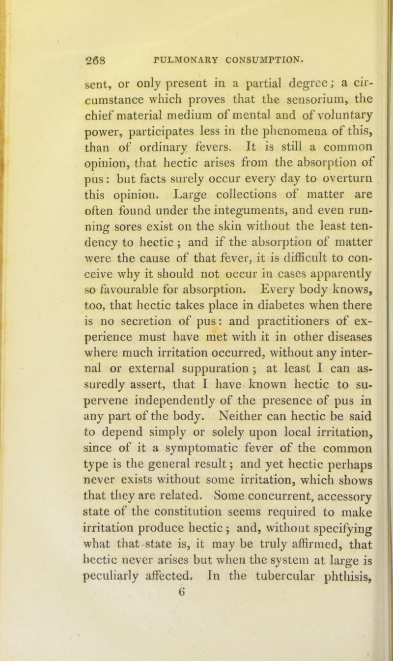 sent, or only present in a partial degree; a cir- cumstance which proves that the sensorium, the chief material medium of mental and of voluntary power, participates less in the phenomena of this, than of ordinary fevers. It is still a common opinion, that hectic arises from the absorption of pus: but facts surely occur every day to overturn this opinion. Large collections of matter are often found under the integuments, and even run- ning sores exist on the skin without the least ten- o dency to hectic ; and if the absorption of matter were the cause of that fever, it is difficult to con- ceive why it should not occur in cases apparently so favourable for absorption. Every body knows, too, that hectic takes place in diabetes when there is no secretion of pus: and practitioners of ex- perience must have met with it in other diseases where much irritation occurred, without any inter- nal or external suppuration ; at least I can as- suredly assert, that I have known hectic to su- pervene independently of the presence of pus in any part of the body. Neither can hectic be said to depend simply or solely upon local irritation, since of it a symptomatic fever of the common type is the general result; and yet hectic perhaps never exists without some irritation, which shows that they are related. Some concurrent, accessory state of the constitution seems required to make irritation produce hectic ; and, without specifying what that^state is, it may be truly affirmed, that hectic never arises but when the system at large is peculiarly affected. In the tubercular phthisis, 6
