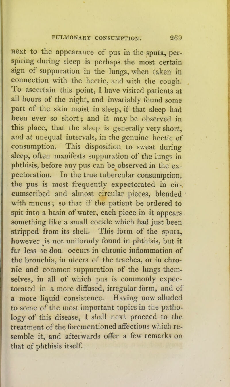 next to the appearance of pus in the sputa, per- spiring during sleep is perhaps the most certain sign of suppuration in the lungs, when taken in connection with the hectic, and with the cough. To ascertain this point, 1 have visited patients at all hours of the night, and invariably found some part of the skin moist in sleep, if that sleep had been ever so short; and it may be observed in this place, that the sleep is generally very short, and at unequal intervals, in the genuine hectic of consumption. This disposition to sweat during sleep, often manifests suppuration of the lungs in phthisis, before any pus can be^observed in the ex- pectoration. In the true tubercular consumption, the pus is most frequently expectorated in cir-, cumscribed and almost circular pieces, blended ' with mucus; so that if the patient be ordered to spit into a basin of water, each piece in it appears something like a small cockle which had just been stripped from its shell. This form of the sputa, however ^is not uniformly found in phthisis, but it far less se don. occurs in chronic inflammation of the bronchia, in ulcers of the trachea, or in chro- nic and common suppuration of the lungs them- selves, in all of which pus is commonly expec- torated in a more diffused, irregular form, and of a more liquid consistence. Having now alluded to some of the most important topics in the patho- logy of this disease, I shall next proceed to the treatment of the forementioned affections which re- semble it, and afterwards offer a few remarks on that of phthisis itself.