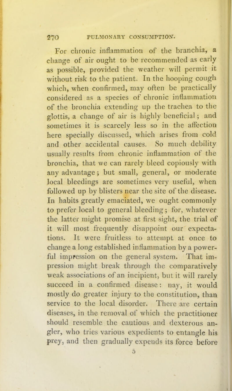 For chronic inflammation of the branchia, a change of air ought to be recommended as early as possible, provided the weather will permit it without risk to the patient. In the hooping cough which, when confirmed, may often be practically considered as a species of chronic inflammation of the broncliia extending up the trachea to the glottis, a change of air is highly beneficial ; and sometimes it is scarcely less so in the aflection here specially discussed, which arises from cold and other accidental causes. So much debility usually results from chronic inflammation of the bronchia, that we can rarely bleed copiously with any advantage; but small, general, or moderate local bleedings are sometimes very useful, when followed up by blisters near the site of the disease. In habits greatly emaciated, we ought commonly to prefer local to general bleeding ; for, whatever the latter might promise at first sight, the trial of it will most frequently disappoint our expecta- tions. It were fruitless to attempt at once to change a long established inflammation by a power- ful impression on the general system. That im- pression might break through the comparatively weak associations of an incipient, but it will rarely succeed in a confirmed disease: nay, it would mostly do greater injury to the constitution, than service to the local disorder. There are certain diseases, in the remov^al of which the practitioner should resemble the cautious and dexterous an- gler, who tries various expedients to entangle his prey, and then gradually expends its force before