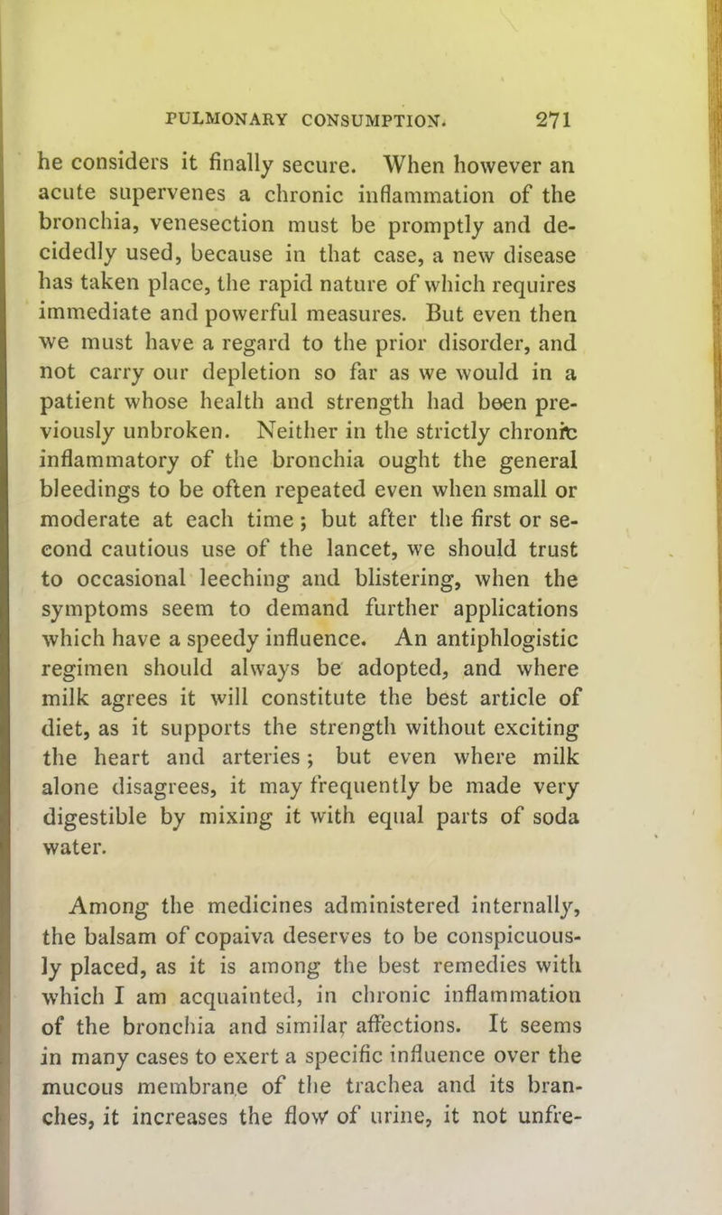 he considers it finally secure. When however an acute supervenes a chronic inflammation of the bronchia, venesection must be promptly and de- cidedly used, because in that case, a new disease has taken place, the rapid nature of which requires immediate and powerful measures. But even then we must have a regard to the prior disorder, and not carry our depletion so far as we would in a patient whose health and strength had been pre- viously unbroken. Neither in the strictly chronit inflammatory of the bronchia ought the general bleedings to be often repeated even when small or moderate at each time; but after the first or se- cond cautious use of the lancet, we should trust to occasional leeching and blistering, when the symptoms seem to demand further applications which have a speedy influence. An antiphlogistic regimen should always be adopted, and where milk agrees it will constitute the best article of diet, as it supports the strength without exciting the heart and arteries; but even where milk alone disagrees, it may frequently be made very digestible by mixing it with equal parts of soda water. Among the medicines administered internally, the balsam of copaiva deserves to be conspicuous- ly placed, as it is among the best remedies with which I am acquainted, in chronic inflammation of the bronchia and similar aflections. It seems in many cases to exert a specific influence over the mucous membrane of the trachea and its bran- ches, it increases the flow of urine, it not unfre-