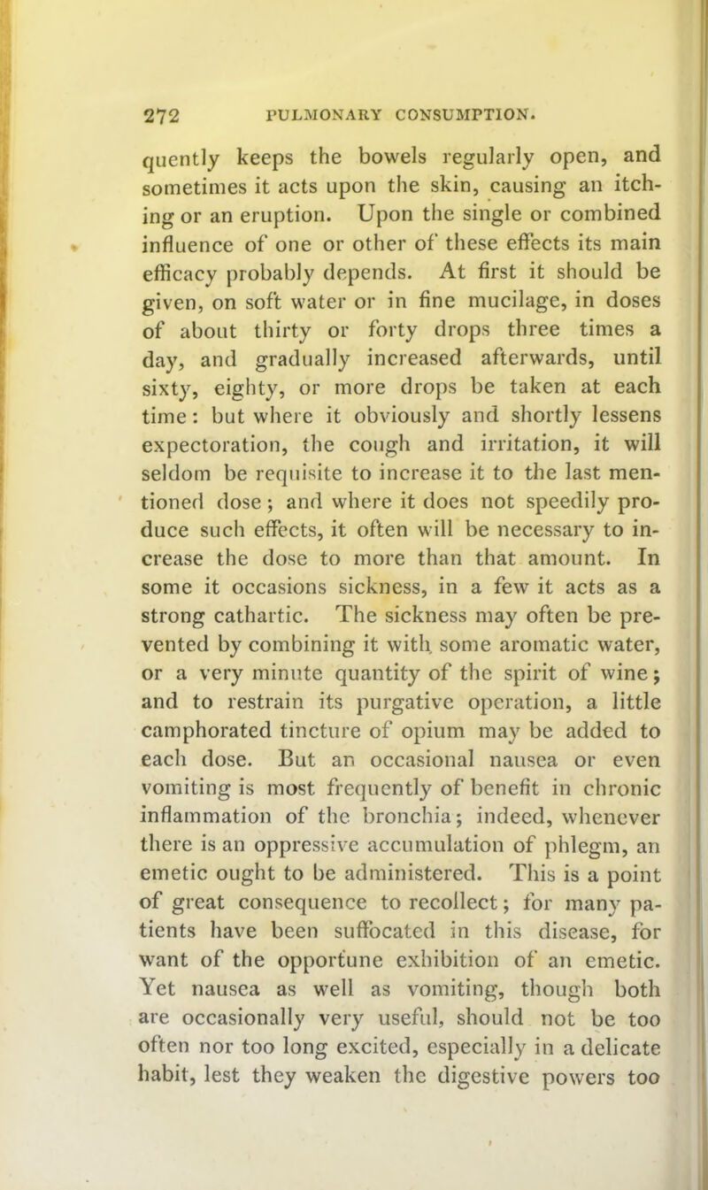 quently keeps the bowels regularly open, and sometimes it acts upon the skin, causing an itch- ing or an eruption. Upon the single or combined influence of one or other of these effects its main efficacy probably depends. At first it should be given, on soft water or in fine mucilage, in doses of about thirty or forty drops three times a day, and gradually increased afterwards, until sixty, eighty, or more drops be taken at each time: but where it obviously and shortly lessens expectoration, the cough and irritation, it will seldom be requisite to increase it to the last men- ' tioned dose; and where it does not speedily pro- duce such effects, it often will be necessary to in- crease the dose to more than that amount. In some it occasions sickness, in a few it acts as a strong cathartic. The sickness may often be pre- vented by combining it with some aromatic water, or a very minute quantity of the spirit of wine; and to restrain its purgative operation, a little camphorated tincture of opium may be added to each dose. But an occasional nausea or even vomiting is most frequently of benefit in chronic inflammation of the bronchia; indeed, whenever there is an oppressive accumulation of phlegm, an emetic ought to be administered. This is a point of great consequence to recollect; for many pa- tients have been suffocated in this disease, for want of the opportune exhibition of an emetic. Yet nausea as well as vomiting, though both are occasionally very useful, should not be too often nor too long excited, especially in a delicate habit, lest they weaken the digestive powers too