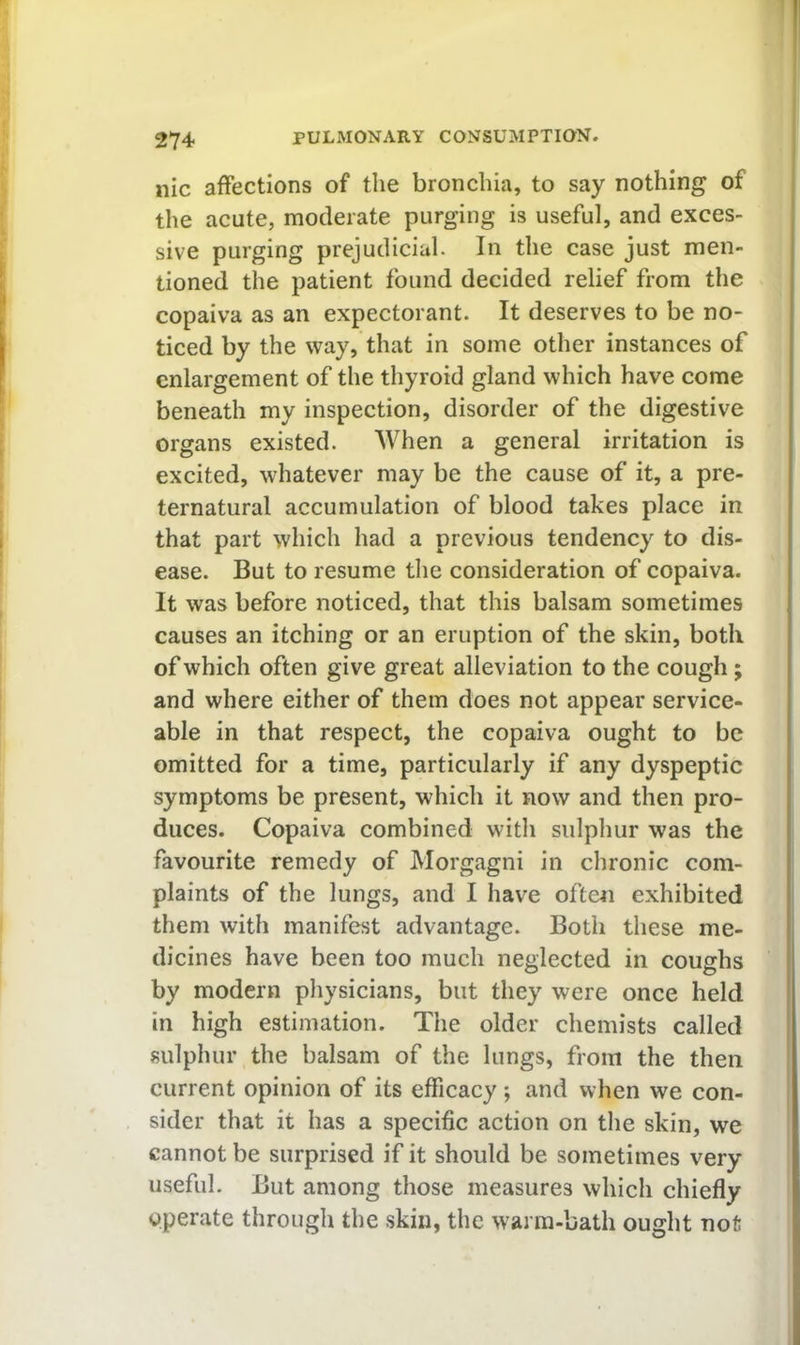 iiic affections of the bronchia, to say nothing of the acute, moderate purging is useful, and exces- sive purging prejudicial. In the case just men- tioned the patient found decided relief from the copaiva as an expectorant. It deserves to be no- ticed by the way, that in some other instances of enlargement of the thyroid gland which have come beneath my inspection, disorder of the digestive organs existed. When a general irritation is excited, whatever may be the cause of it, a pre- ternatural accumulation of blood takes place in that part which had a previous tendency to dis- ease. But to resume the consideration of copaiva. It was before noticed, that this balsam sometimes causes an itching or an eruption of the skin, both of which often give great alleviation to the cough; and where either of them does not appear service- able in that respect, the copaiva ought to be omitted for a time, particularly if any dyspeptic symptoms be present, which it now and then pro- duces. Copaiva combined with sulphur was the favourite remedy of Morgagni in chronic com- plaints of the lungs, and I have often exhibited them with manifest advantage. Both these me- dicines have been too much neglected in coughs by modern physicians, but they were once held in high estimation. The older chemists called sulphur the balsam of the lungs, from the then current opinion of its efficacy ; and when we con- sider that it has a specific action on the skin, we cannot be surprised if it should be sometimes very useful. But among those measures which chiefly operate through the skin, the warm-bath ought not