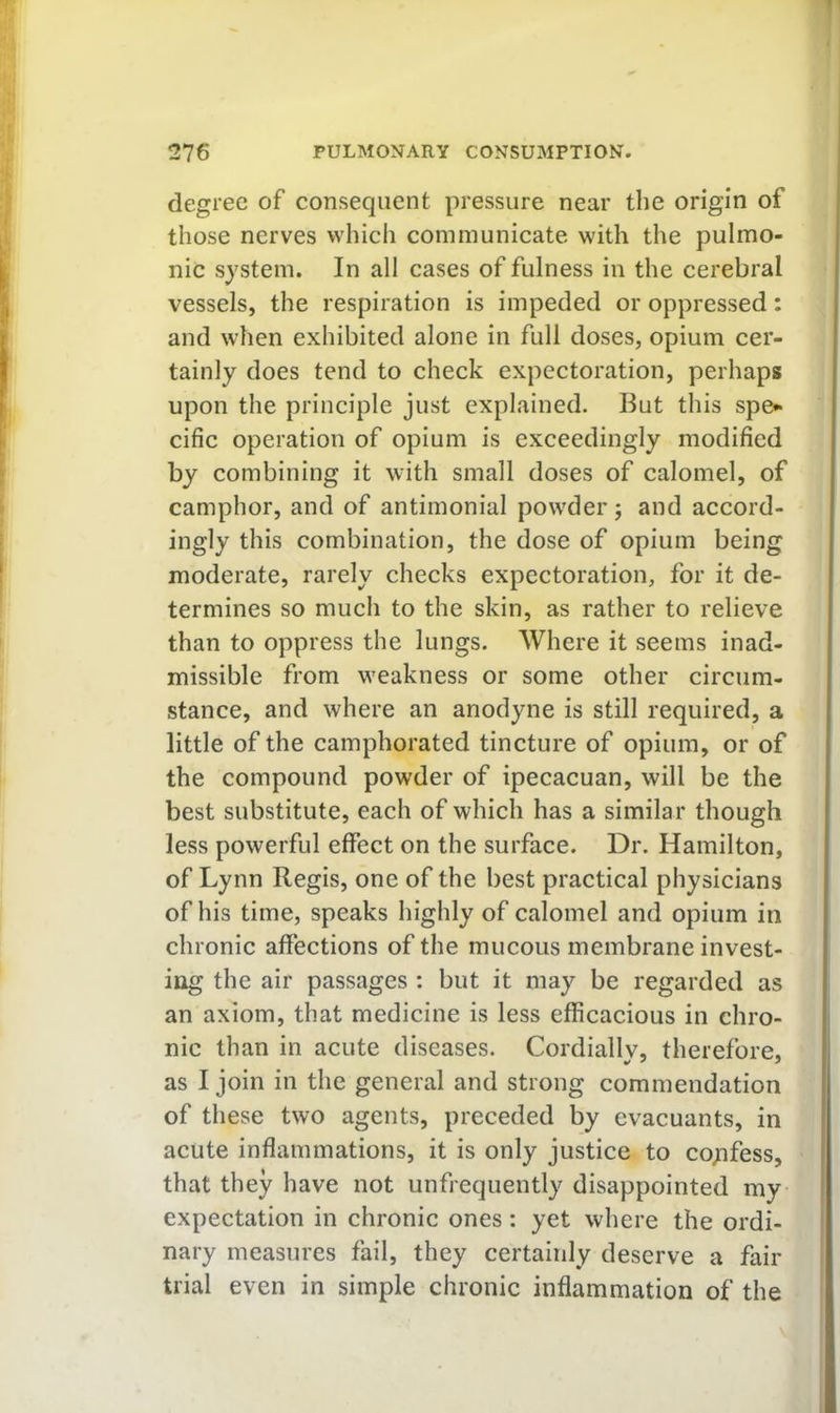 degree of consequent pressure near the origin of those nerves which communicate with the pulmo- nic system. In all cases of fulness in the cerebral vessels, the respiration is impeded or oppressed: and when exhibited alone in full doses, opium cer- tainly does tend to check expectoration, perhaps upon the principle just explained. But this spe* cific operation of opium is exceedingly modified by combining it with small doses of calomel, of camphor, and of antimonial powder j and accord- ingly this combination, the dose of opium being moderate, rarely checks expectoration, for it de- termines so much to the skin, as rather to relieve than to oppress the lungs. Where it seems inad- missible from weakness or some other circum- stance, and where an anodyne is still required, a little of the camphorated tincture of opium, or of the compound powder of ipecacuan, will be the best substitute, each of which has a similar though less powerful effect on the surface. Dr. Hamilton, of Lynn Regis, one of the best practical physicians of his time, speaks highly of calomel and opium in chronic affections of the mucous membrane invest- ing the air passages ; but it may be regarded as an axiom, that medicine is less efficacious in chro- nic than in acute diseases. Cordiallv, therefore, as I join in the general and strong commendation of these two agents, preceded by evacuants, in acute inflammations, it is only justice to coyifess, that they have not unfrequently disappointed my- expectation in chronic ones: yet where the ordi- nary measures fail, they certainly deserve a fair trial even in simple chronic inflammation of the