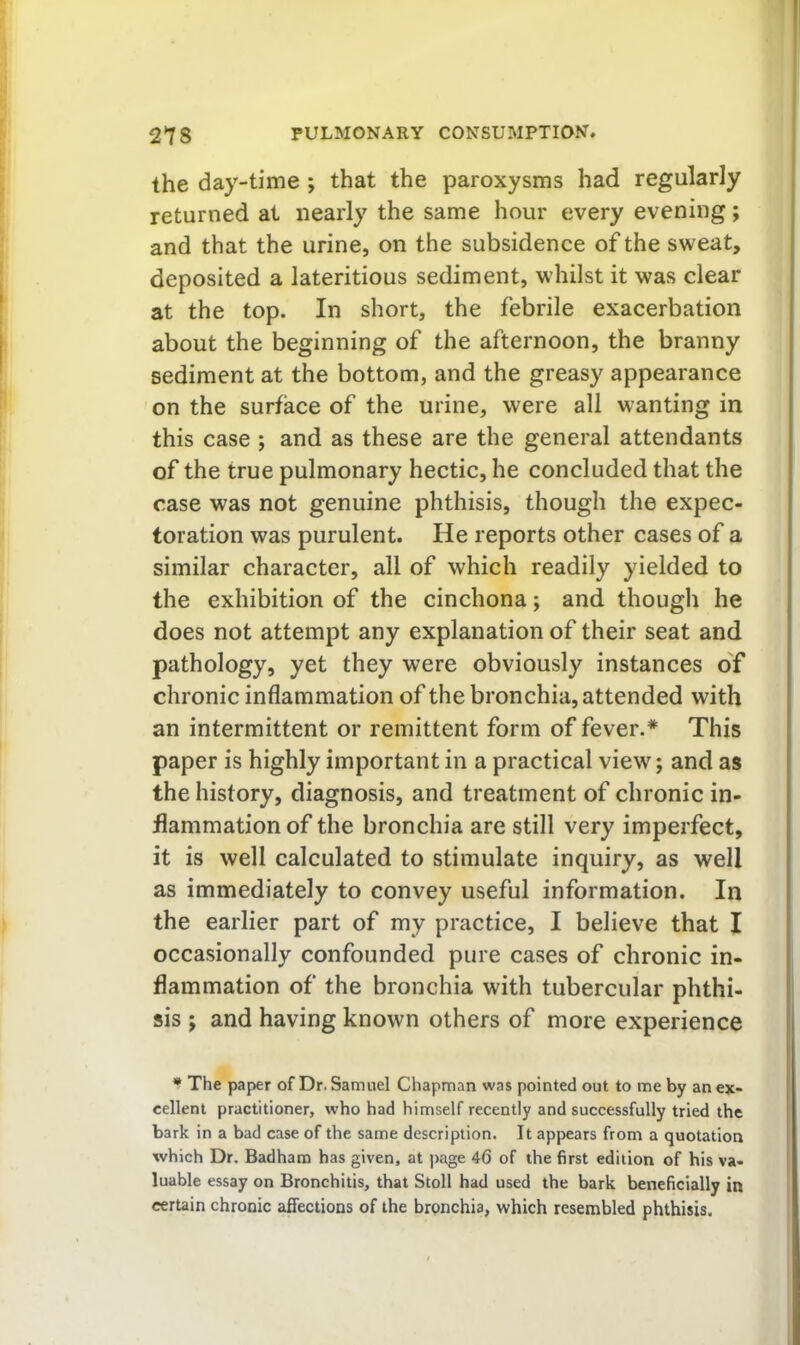 the day-time ; that the paroxysms had regularly returned at nearly the same hour every evening; and that the urine, on the subsidence of the sweat, deposited a lateritious sediment, whilst it was clear at the top. In short, the febrile exacerbation about the beginning of the afternoon, the branny sediment at the bottom, and the greasy appearance on the surface of the urine, were all wanting in this case ; and as these are the general attendants of the true pulmonary hectic, he concluded that the case was not genuine phthisis, though the expec- toration was purulent. He reports other cases of a similar character, all of which readily yielded to the exhibition of the cinchona; and though he does not attempt any explanation of their seat and pathology, yet they were obviously instances o'f chronic inflammation of the bronchia, attended with an intermittent or remittent form of fever.* This paper is highly important in a practical view; and as the history, diagnosis, and treatment of chronic in- flammation of the bronchia are still very imperfect, it is well calculated to stimulate inquiry, as well as immediately to convey useful information. In the earlier part of my practice, I believe that I occasionally confounded pure cases of chronic in- flammation of the bronchia with tubercular phthi- sis ; and having known others of more experience * The paper of Dr. Samuel Chapman was pointed out to me by an ex- cellent practitioner, who had himself recently and successfully tried the bark in a bad case of the same description. It appears from a quotation which Dr. Badham has given, at page 46 of the first edition of his va- luable essay on Bronchitis, that Stoll had used the bark beneficially in certain chronic affections of the brpnchia, which resembled phthisis.