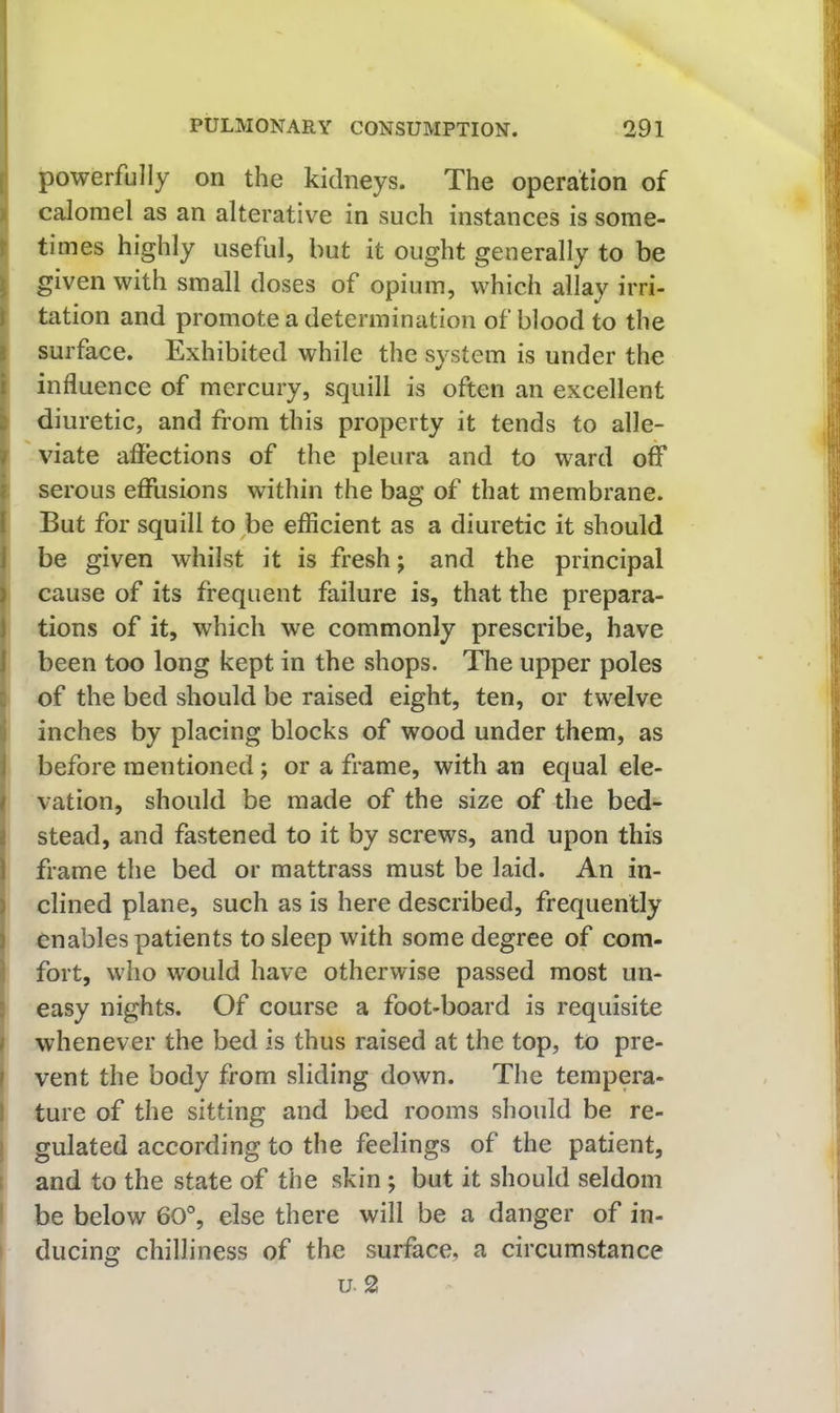 I powerfully on the kidneys. The operation of calomel as an alterative in such instances is some- K times highly useful, but it ought generally to be j| given with small doses of opium, which allay irri- I tation and promote a determination of blood to the I surface. Exhibited while the system is under the [influence of mercury, squill is often an excellent diuretic, and from this property it tends to alle- viate affections of the pleura and to ward off I serous effusions within the bag of that membrane. But for squill to be efficient as a diuretic it should be given whilst it is fresh; and the principal cause of its frequent failure is, that the prepara- tions of it, which we commonly prescribe, have been too long kept in the shops. The upper poles i of the bed should be raised eight, ten, or twelve i inches by placing blocks of wood under them, as I before mentioned; or a frame, with an equal ele- I vation, should be made of the size of the bed- j stead, and fastened to it by screws, and upon this j frame the bed or mattrass must be laid. An in- I dined plane, such as is here described, frequently I enables patients to sleep with some degree of com- 3 fort, who would have otherwise passed most un- ! easy nights. Of course a foot-board is requisite > whenever the bed is thus raised at the top, to pre- I vent the body from sliding down. The tempera- I ture of the sitting and bed rooms should be re- j gulated according to the feelings of the patient, t and to the state of the skin ; but it should seldom ! be below 60% else there will be a danger of in- ' ducing chilliness of the surface, a circumstance u. 2