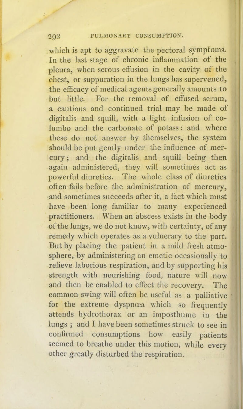 which is apt to aggravate the pectoral symptoms. In the last stage of chronic inflammation of the pleura, when serous effusion in the cavity of the chest, or suppuration in the lungs has supervened, the efficacy of medical agents generally amounts to but little. For the removal of effused serum, a cautious and continued trial may be made of digitalis and squill, with a light infusion of co- lumbo and the carbonate of potass: and where these do not answer by themselves, the system should be put gently under the influence of mer- cury ; and the digitalis and squill being then again administered, they will sometimes act as powerful diuretics. The whole class of diuretics often fails before the administration of mercury, •and sometimes succeeds after it, a fact which must have been long familiar to many experienced practitioners. When an abscess exists in the body of the lungs, we do not know, with certainty, of any remedy which operates as a vulnerary to the part. But by placing the patient in a mild fresh atmo- sphere, by administering an emetic occasionally to relieve laborious respiration, and by supporting his strength with nourishing food, nature will now and then be enabled to effect the recovery. The common swing will often be useful as a palliative for the extreme dyspnoea which so frequently attends hydrothorax or an imposthume in the lungs ; and I have been sometimes struck to see in confirmed consumptions how easily patients seemed to breathe under this motion, while every other greatly disturbed the respiration.