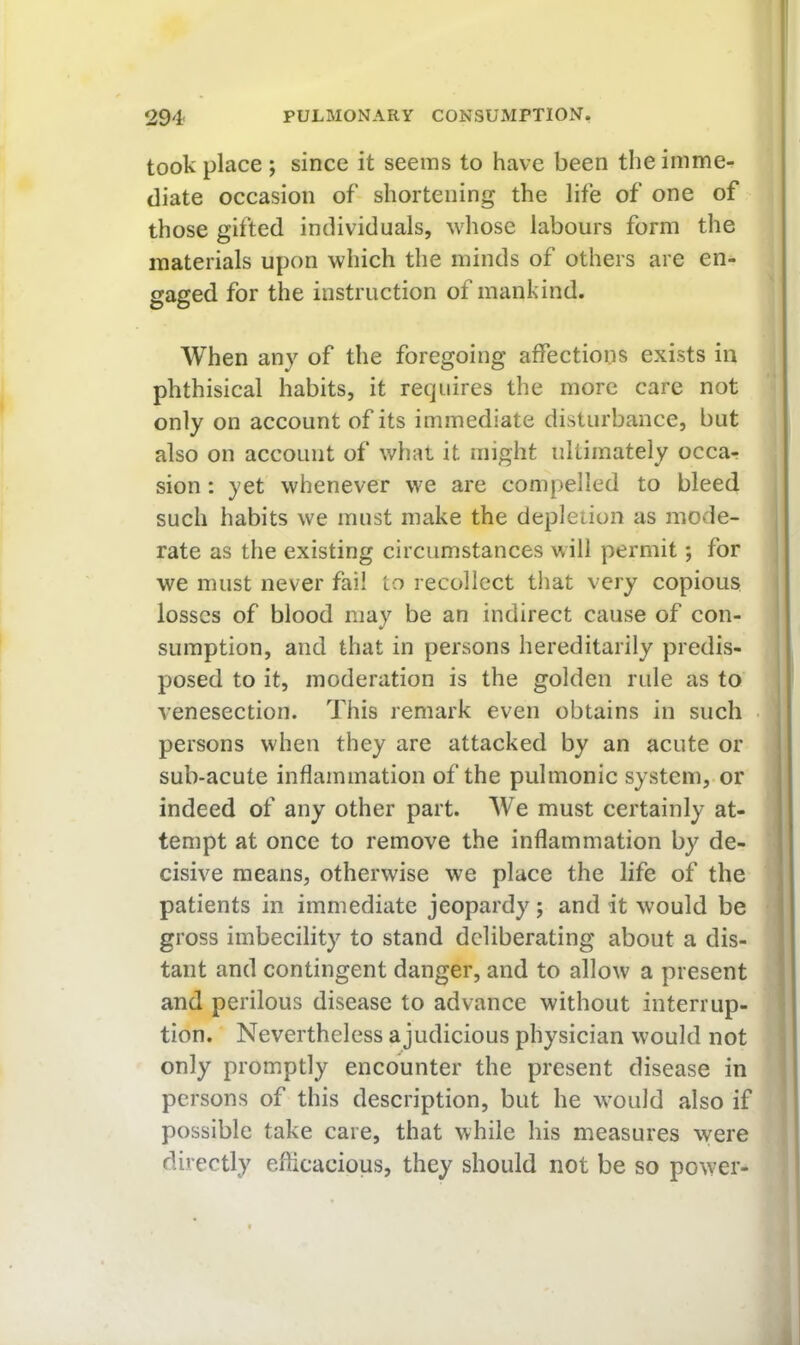 took place ; since it seems to have been the imme- diate occasion of shortening the life of one of those gifted individuals, whose labours form the materials upon which the minds of others are en- gaged for the instruction of mankind. When any of the foregoing affections exists in phthisical habits, it requires the more care not only on account of its immediate disturbance, but also on account of what it might ultimately occa- sion : yet whenever we are compelled to bleed such habits we must make the depletion as mode- rate as the existing circumstances will permit; for we must never fail to recollect that very copious losses of blood may be an indirect cause of con- sumption, and that in persons hereditarily predis- posed to it, moderation is the golden rule as to venesection. This remark even obtains in such persons when they are attacked by an acute or sub-acute inflammation of the pulmonic system, or indeed of any other part. We must certainly at- tempt at once to remove the inflammation by de- cisive means, otherwise we place the life of the patients in immediate jeopardy; and it would be gross imbecility to stand deliberating about a dis- tant and contingent danger, and to allow a present and perilous disease to advance without interrup- tion. Nevertheless a judicious physician would not only promptly encounter the present disease in persons of this description, but he would also if possible take care, that while his measures were directly efficacious, they should not be so power-