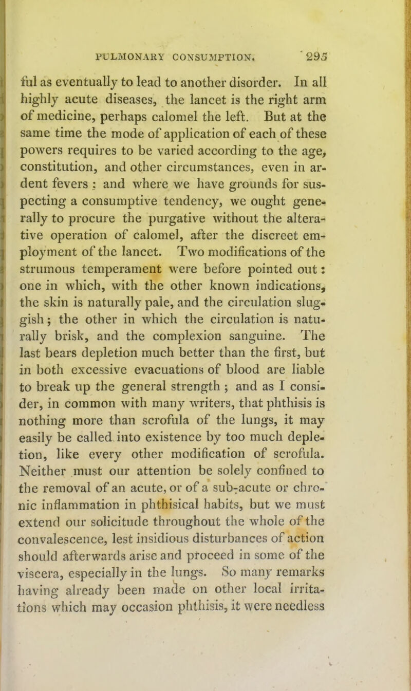 till as eventually to lead to another disorder. In all highly acute diseases, the lancet is the right arm of medicine, perhaps calomel the left. But at the same time the mode of application of each of these powers requires to be varied according to the age, constitution, and other circumstances, even in ar- dent fevers : and where we have grounds for sus- pecting a consumptive tendency, we ought gene- rally to procure the purgative without the altera- tive operation of calomel, after the discreet em- ployment of the lancet. Two modifications of the strumous temperament were before pointed out: one in which, with the other known indications, the skin is naturally pale, and the circulation slug- gish ; the other in which the circulation is natu- rally brisk, and the complexion sanguine. The last bears depletion much better than the first, but in both excessive evacuations of blood are liable to break up the general strength ; and as I consi- der, in common with many writers, that phthisis is nothing more than scrofula of the lungs, it may easily be called into existence by too much deple- tion, like every other modification of scrofula. Neither must our attention be solely confined to the removal of an acute, or of a sub^acute or chro-' nic inflammation in phthisical habits, but we must extend our solicitude throughout the whole of the convalescence, lest insidious disturbances of action should afterwards arise and proceed in some of the viscera, especially in the lungs. So many remarks having already been made on other local irrita- tions which may occasion phthisis, it were needless