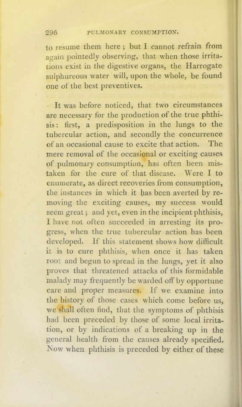 to resume them here ; but I cannot refrain from again pointedly observing, that when those irrita- tions exist in tlie digestive organs, the Harrogate suiphureoiis water will, upon the whole, be found one of the best preventives. It was before noticed, that two circumstances are necessary for the production of the true phthi- sis ; first, a predisposition in the lungs to the tubercular action, and secondly the concurrence of an occasional cause to excite that action. The mere removal of the occasional or exciting causes of pulmonary consumption, has often been mis- taken for the cure of that disease. Were I to enumerate, as direct recoveries from consumption, the instances in which it ^las been averted by re- moving the exciting causes, my success would seem great; and yet, even in the incipient phthisis, I have not often succeeded in arresting its pro- gress, when the true tubercular action has been developed. If this statement shows how difficult it is to cure phthisis, when once it has taken root and begun to spread in the lungs, yet it also proves that threatened attacks of this formidable malady may frequently be warded off by opportune care and proper measures. If we examine into the history of those cases which come before us, we shall often find, that the symptoms of phthisis had been preceded by those of some local irrita- tion, or by indications of a breaking up in the general health from the causes already specified. Kow when phthisis is preceded by either of these