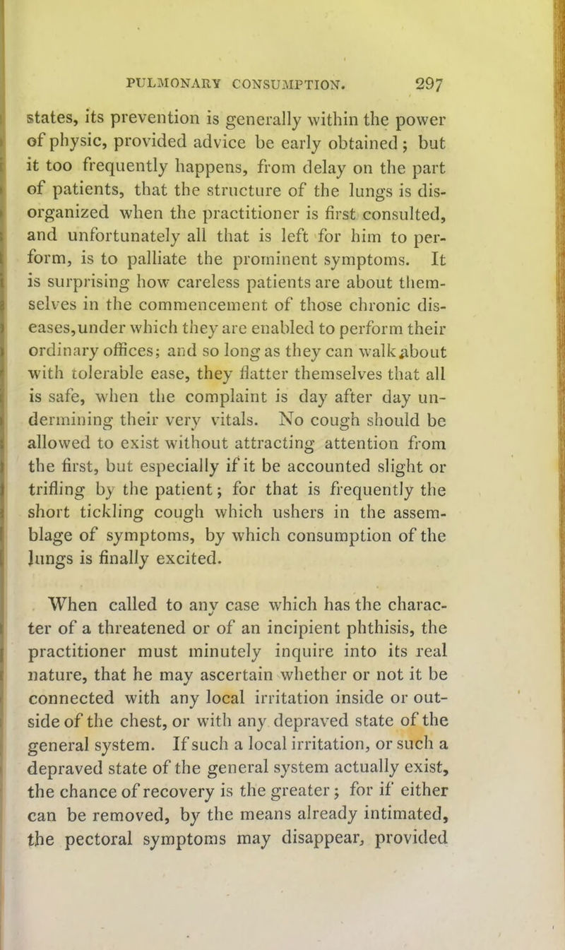 i states, its prevention is generally within the power |i of physic, provided advice be early obtained ; but it too frequently happens, from delay on the part of patients, that the structure of the lungs is dis- organized when the practitioner is first consulted, and unfortunately all that is left 'for him to per- form, is to palliate the prominent symptoms. It is surprising how careless patients are about them- selves in the commencement of those chronic dis- eases,under which they are enabled to perform their ordinary offices; and so long as they can walk^ibout with tolerable ease, they flatter themselves that all is safe, when the complaint is day after day un- dermining their very vitals. No cough should be allowed to exist without attracting attention from the first, but especially if it be accounted slight or trifling by the patient; for that is frequently the short tickling cough which ushers in the assem- blage of symptoms, by which consumption of the Jungs is finally excited. . When called to anv case which has the charac- •/ ter of a threatened or of an incipient phthisis, the practitioner must minutely inquire into its real nature, that he may ascertain whether or not it be connected with any local irritation inside or out- j side of the chest, or with any depraved state of the j general system. If such a local irritation, or such a I depraved state of the general system actually exist, the chance of recovery is the greater; for if either can be removed, by the means already intimated, the pectoral symptoms may disappear, provided