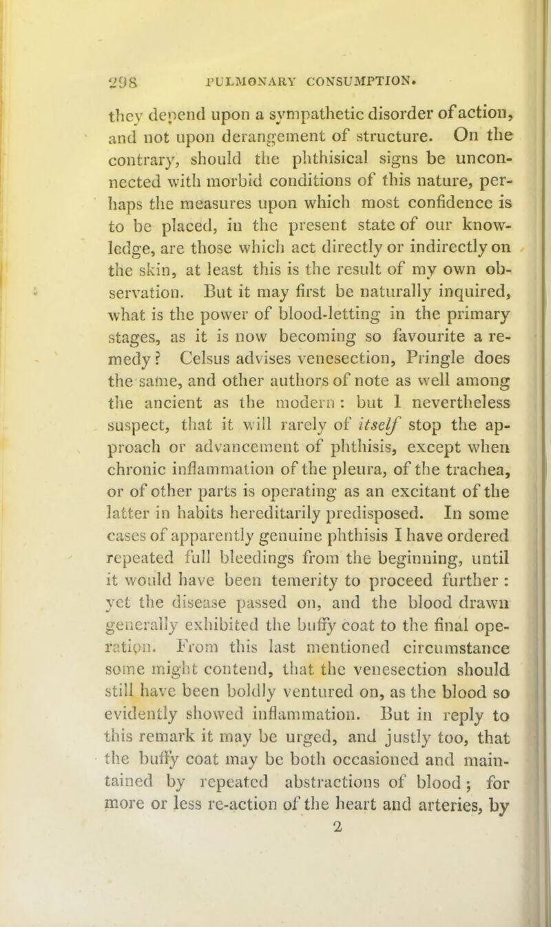 they depend upon a sympathetic disorder of action, and not upon derang'einent of structure. On the contrary, should the phthisical signs be uncon- nected with morbid conditions of this nature, per- haps the measures upon which most confidence is to be placed, in the present state of our know- ledge, are those which act directly or indirectly on the skin, at least this is the result of my own ob- servation. But it may first be naturally inquired, what is the power of blood-letting in the primary stages, as it is now becoming so favourite a re- medy ? CelsLis advises venesection, Pringle does the same, and other authors of note as well among the ancient as the modern : but 1 nevertheless suspect, that it will rarely of itself stop the ap- proach or advancement of phthisis, except when chronic inflammation of the pleura, of the trachea, or of other parts is operating as an excitant of the latter in habits hereditarily predisposed. In some cases of apparently genuine phthisis I have ordered repeated full bleedings from the beginning, until it would have been temerity to proceed further: yet the disease passed on, and the blood drawn generally exhibited the biifiy coat to the final ope- ration. From this last mentioned circumstance some might contend, that the venesection should still have been boldly ventured on, as the blood so evidently showed inflammation. But in reply to this remark it may be urged, and justly too, that the bully coat may be both occasioned and main- tained by repeated abstractions of blood; for more or less re-action of the heart and arteries, by '