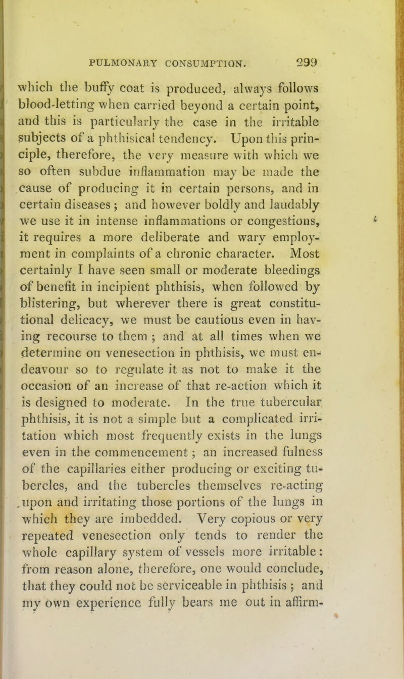 which the huffy coat is produced, always follows ' blood-letting when carried beyond a certain point, and this is particularly the case in the irritable subjects of a phthisical tendency. Upon this prin- ciple, therefore, the very measure with which we so often subdue inflammation may be made the cause of producing it in certain persons, and in certain diseases ; and however boldly and laudably we use it in intense inflammations or congestions, it requires a more deliberate and wary employ- ment in complaints of a chronic character. Most certainly I have seen small or moderate bleedings of benefit in incipient phthisis, when followed by blistering, but wherever there is great constitu- tional delicacy, we must be cautious even in hav- ing recourse to them ; and at all times when we determine on venesection in phthisis, we must en- deavour so to regulate it as not to make it the occasion of an increase of that re-action which it is designed to moderate. In the true tubercular phthisis, it is not a simple but a complicated irri- tation which most frequently exists in the lungs even in the commencement; an increased fulness of the capillaries either producing or exciting tu- bercles, and the tubercles themselves re-acting ,iipon and irritating those portions of the lungs in which they are imbedded. Very copious or very repeated venesection only tends to render the whole capillary system of vessels more irritable: from reason alone, therefore, one would conclude, that they could not be serviceable in phthisis ; and my own experience fully bears me out in affirm-