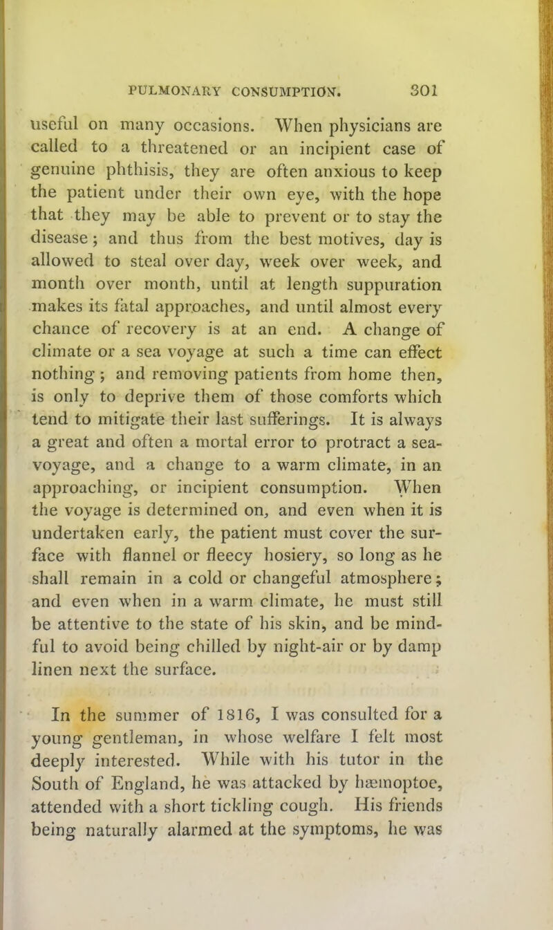 useful on many occasions. When physicians are called to a threatened or an incipient case of genuine phthisis, they are often anxious to keep the patient under their own eye, with the hope that they may be able to prevent or to stay the disease; and thus from the best motives, day is allowed to steal over day, week over week, and month over month, until at length suppuration makes its fatal approaches, and until almost every chance of recovery is at an end. A change of climate or a sea voyage at such a time can effect nothing ; and removing patients from home then, is only to deprive them of those comforts which tend to mitigate their last sufferings. It is always a great and often a mortal error to protract a sea- voyage, and a change to a warm climate, in an approaching, or incipient consumption. ^dien the voyage is determined on, and even when it is undertaken early, the patient must cover the sur- face with flannel or fleecy hosiery, so long as he shall remain in a cold or changeful atmosphere; and even when in a warm climate, he must still be attentive to the state of his skin, and be mind- ful to avoid being chilled by night-air or by damp linen next the surface. In the summer of 1816, I was consulted for a young gentleman, in whose welfare I felt most deeply interested. While with his tutor in the South of England, he was attacked by hgemoptoe, attended with a short tickling cough. His friends being naturally alarmed at the symptoms, he was