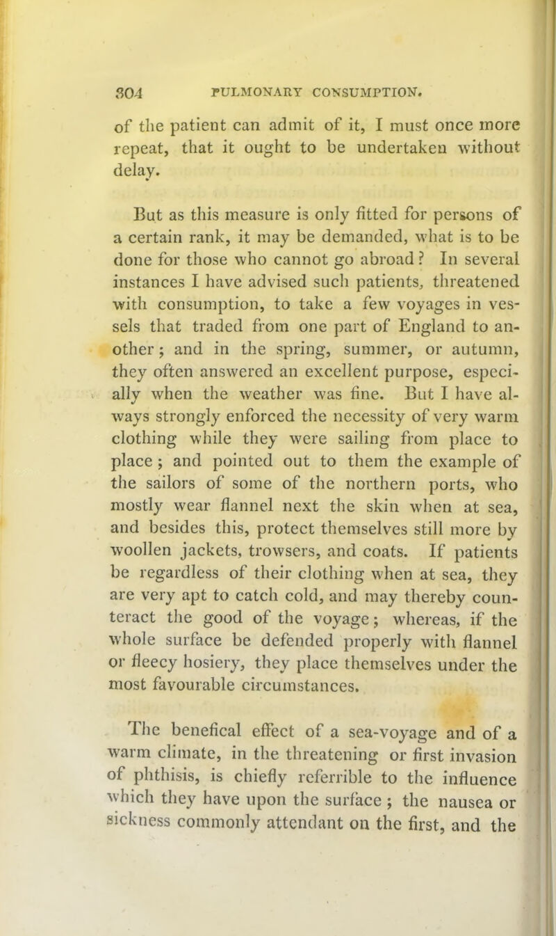 of the patient can admit of it, I must once more repeat, that it ought to be undertaken without delay. • But as this measure is only fitted for persons of a certain rank, it may be demanded, what is to be done for those who cannot go abroad ? In several instances I have advised such patients, threatened with consumption, to take a few voyages in ves- sels that traded from one part of England to an- other ; and in the spring, summer, or autumn, they often answered an excellent purpose, especi- < ally when the weather was fine. But I have al- ways strongly enforced the necessity of very warm clothing while they were sailing from place to , place ; and pointed out to them the example of the sailors of some of the northern ports, who mostly wear flannel next the skin when at sea, ' and besides this, protect themselves still more by I W'oollen jackets, trowsers, and coats. If patients be regardless of their clothing when at sea, they are very apt to catch cold, and may thereby coun- teract tlie good of the voyage; whereas, if the whole surface be defended properly with flannel or fleecy hosiery, they place themselves under the most favourable circumstances. The benefical effect of a sea-voyage and of a warm climate, in the threatening or first invasion of phthisis, is chiefly referrible to the influence which they have upon the surface ; the nausea or sickness commonly attendant on the first, and the