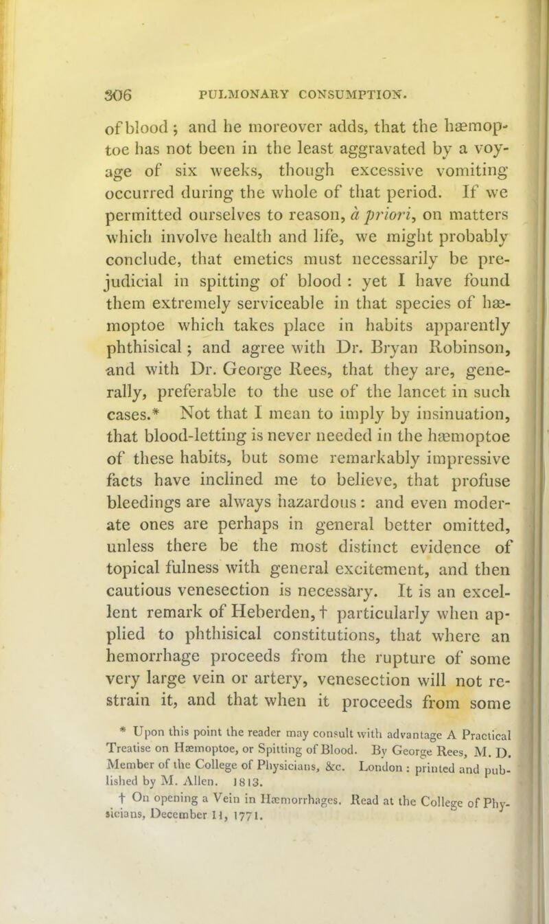 of blood ; and he moreover adds, that the haemop- toe has not been in the least aggravated by a voy- age of six weeks, though excessive vomiting occurred during the whole of that period. If w^e permitted ourselves to reason, a priori^ on matters which involve health and life, we might probably conclude, that emetics must necessarily be pre- judicial in spitting of blood : yet I have found them extremely serviceable in that species of hse- moptoe which takes place in habits apparently phthisical; and agree with Dr. Bryan Robinson, and with Dr. George Rees, that they are, gene- rally, preferable to the use of the lancet in such cases.* Not that I mean to imply by insinuation, that blood-letting is never needed in the hiemoptoe of these habits, but some remarkably impressive facts have inclined me to believe, that profuse bleedings are always hazardous ; and even moder- ate ones are perhaps in general better omitted, unless there be the most distinct evidence of topical fulness with general excitement, and then cautious venesection is necessary. It is an excel- lent remark of Heberden,t particularly when ap- plied to phthisical constitutions, that where an hemorrhage proceeds from the rupture of some very large vein or artery, venesection will not re- strain it, and that when it proceeds from some * Upon this point the reader may consult with advantage A Practical Treatise on Haemoptoe, or Spitting of Blood. By George Rees, M. I). Member of the College of Physicians, &c. London : printed and pub- lished by M. Allen. 1813. t On opening a Vein in Ilrcmorrhages. Read at the College of Phy- sicians, December H, 1771.