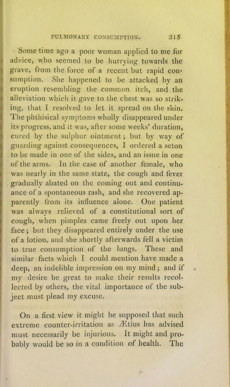 Some time ago a poor woman applied to me for I advice, ^v;ho seemed to be hurrying towards the I grave, from the force of a recent but rapid con- f sumption. She happened to be attacked by an i eruption resembling the common itch, and the alleviation which it gave to the chest was so strik- ing, that I resolved to let it spread on the skin. The phthisical symptoms wholly disappeared under its progress, and it was, after some weeks’ duration, cured by the sulphur ointment; but by way of guarding against consequences, I ordered a seton to be made in one of the sides, and an issue in one of the arms. In the case of another female, who was nearly in the same state, the cough and fever gradually abated on the coming out and continu- ance of a spontaneous rash, and she recovered ap- parently tfom its influence alone. One patient was always relieved of a constitutional sort of cough, when pimples came freely out upon her face; but they disappeared entirely under the use of a lotion, and she shortly afterwards fell a victim to true consumption of the lungs. These and similar facts which I could mention have made a deep, an indelible impression on my mind ; and if my desire be great to make their results recol- lected by others, the vital importance of the sub- I ject must plead my excuse. On a first view it might be supposed that such extreme counter-irritation as il^tius has advised must necessarily be injurious. It might and pro- bably would be so in a condition of health. The