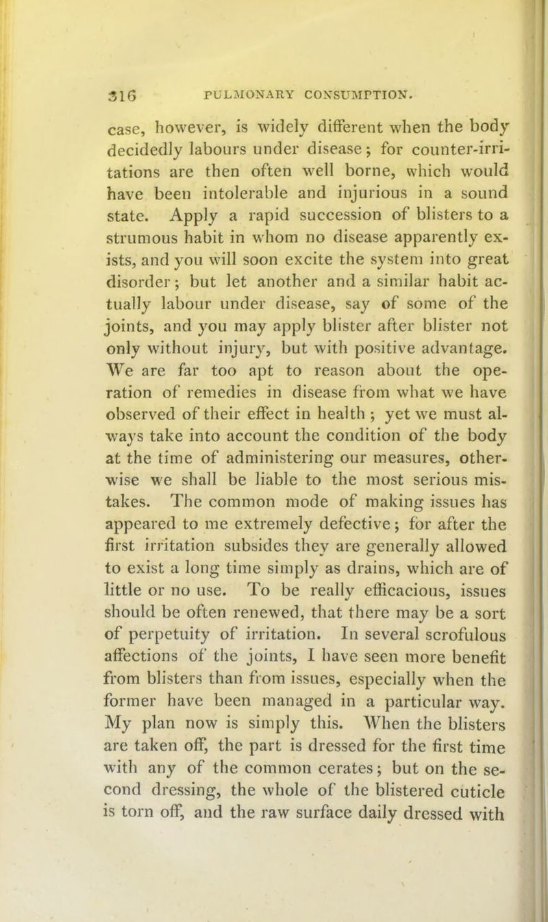 case, however, is widely different when the body decidedly labours under disease; for counter-irri- tations are then often well borne, which would have been intolerable and injurious in a sound state. Apply a rapid succession of blisters to a strumous habit in whom no disease apparently ex- ists, and you will soon excite the system into great disorder; but let another and a similar habit ac- tually labour under disease, say of some of the joints, and you may apply blister after blister not only without injury, but with positive advantage. We are far too apt to reason about the ope- ration of remedies in disease from what we have observed of their effect in health ; yet we must al- ways take into account the condition of the body at the time of administering our measures, other- wise we shall be liable to the most serious mis- takes. The common mode of making issues has appeared to me extremely defective; for after the first irritation subsides they are generally allowed to exist a long time simply as drains, which are of little or no use. To be really efficacious, issues should be often renewed, that there may be a sort of perpetuity of irritation. In several scrofulous affections of the joints, I have seen more benefit from blisters than from issues, especially when the i former have been managed in a particular way. ■ My plan now is simply this. When the blisters i are taken off, the part is dressed for the first time ' with any of the common cerates; but on the se- cond dressing, the whole of the blistered cuticle is torn off, and the raw surface daily dressed with