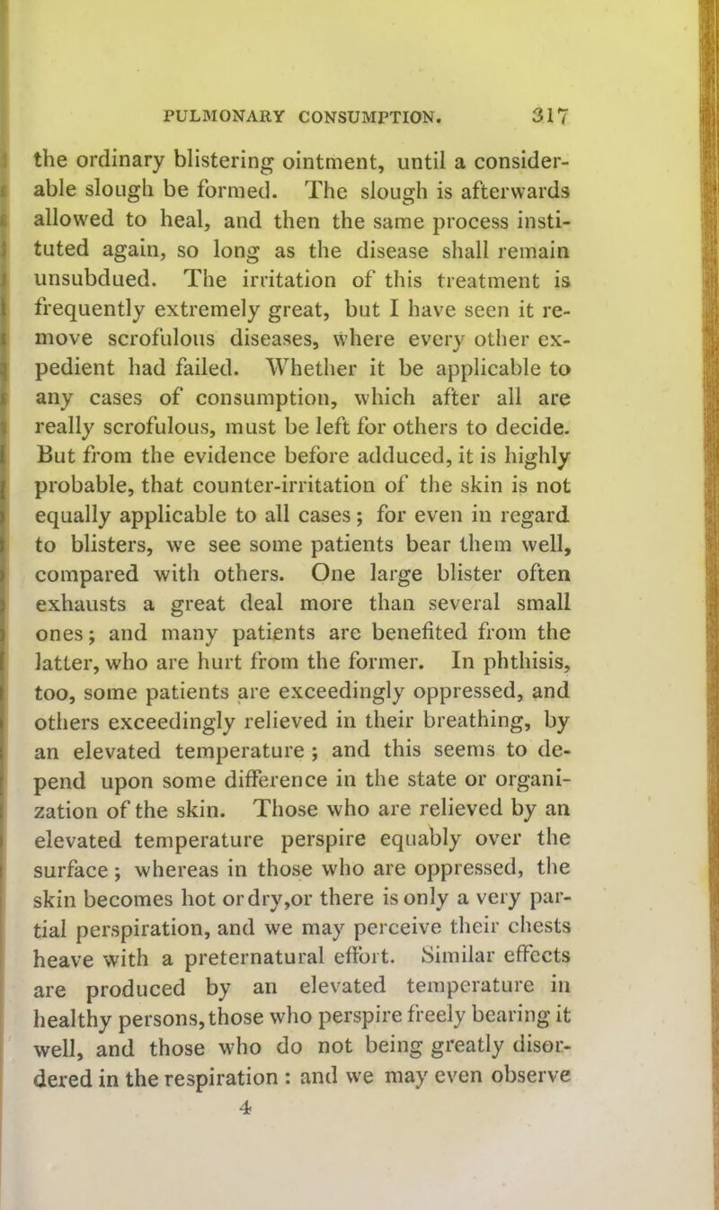 I PULMONARY CONSUMPTION. 31? 1 the ordinary blistering ointment, until a consider- I able slough be formed. The slough is afterwards I allow'ed to heal, and then the same process insti- I tuted again, so long as the disease shall remain I unsubdued. The irritation of this treatment is I frequently extremely great, but I have seen it re- !move scrofulous diseases, where every other ex- pedient had failed. Whether it be applicable to I any cases of consumption, which after all are really scrofulous, must be left for others to decide. But from the evidence before adduced, it is highly probable, that counter-irritation of the skin is not equally applicable to all cases; for even in regard to blisters, we see some patients bear them well, compared with others. One large blister often exhausts a great deal more than several small ones; and many patients are benefited from the latter, who are hurt from the former. In phthisis, too, some patients are exceedingly oppressed, and others exceedingly relieved in their breathing, by an elevated temperature ; and this seems to de- pend upon some difference in the state or organi- zation of the skin. Those who are relieved by an elevated temperature perspire equably over the surface; whereas in those who are oppressed, the I skin becomes hot or dry,or there is only a very par- ! tial perspiration, and we may perceive their chests heave with a preternatural effort. Similar effects are produced by an elevated temperature in healthy persons, those who perspire freely bearing it well, and those who do not being greatly disor- dered in the respiration : and we may even observe