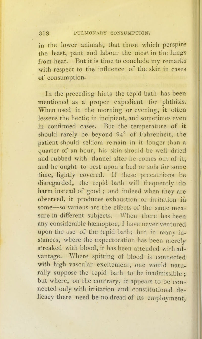 in the lower animals, that those which perspire the least, pant and labour the most in the lungs from heat. But it is time to conclude my remarks with respect to the influence of the skin in cases of consumption. In the preceding hints the tepid bath has been mentioned as a proper expedient for phthisis. AVhen used in the morning or evening, it often lessens the hectic in incipient, and sometimes even in confirmed cases. But the temperature of it should rarely be beyond 94° of Fahrenheit, the patient should seldom remain in it longer than a quarter of an hour, his skin should be well dried and rubbed with flannel after he comes out of it, and he ought to rest upon a bed or sofa for some time, lightly covered. If these precautions be disregarded, the tepid bath will frequently do harm instead of good ; and indeed when they are observed, it produces exhaustion or irritation in some—so various are the effects of the same mea- sure in diflerent subjects. When there has been any considerable hgemoptoe, I liave never ventured upon the use of the tepid batli; but in many in- stances, where the expectoration has been merely streaked with blood, it has been attended witli ad- vantage. Where spitting of blood is connected with high vascular excitement, one would natu- rally suppose the tepid bath to be inadmissible ; but where, on the contrary, it appears to be con- nected only with irritation and constitutional de- licacy there need be no dread of its employment,