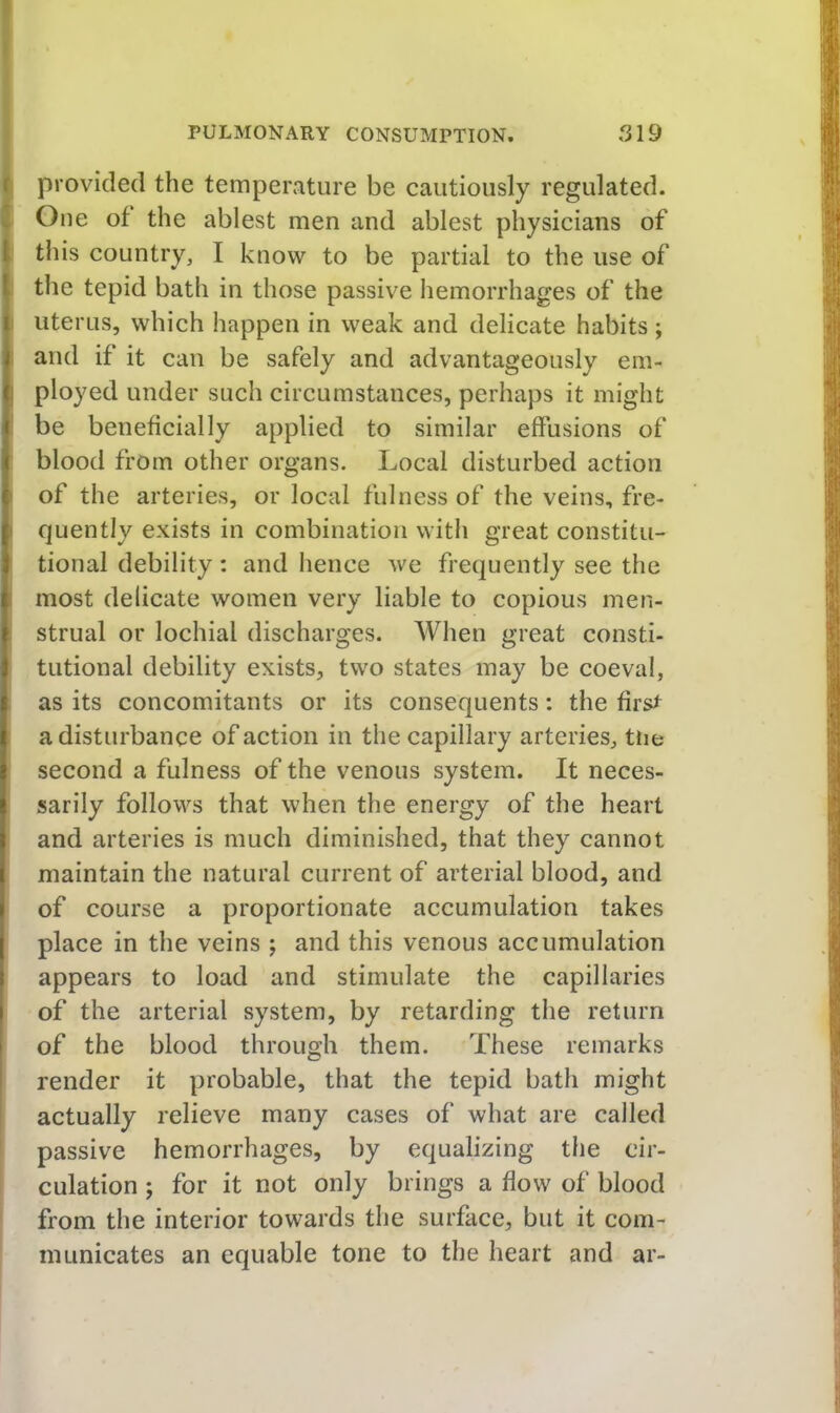 provided the temperature be cautiously regulated. One of the ablest men and ablest physicians of ! this country, I know to be partial to the use of ^ the tepid bath in those passive hemorrhages of the I uterus, which happen in weak and delicate habits; i and if it can be safely and advantageously em- ( ployed under such circumstances, perhaps it might c be beneficially applied to similar effusions of ( blood from other organs. Local disturbed action ( of the arteries, or local fulness of the veins, fre- ( quently exists in combination witli great constitu- f tional debility : and hence we frequently see the i most delicate women very liable to copious men- > strual or lochial discharges. When great consti- 1 tutional debility exists, two states may be coeval, if as its concomitants or its consequents: the firs^ I a disturbance of action in the capillary arteries, tne ^ second a fulness of the venous system. It neces- I sarily follows that when the energy of the heart I and arteries is much diminished, that they cannot I maintain the natural current of arterial blood, and I of course a proportionate accumulation takes I place in the veins ; and this venous accumulation I appears to load and stimulate the capillaries I of the arterial system, by retarding the return ' of the blood through them. These remarks render it probable, that the tepid bath might actually relieve many cases of what are called passive hemorrhages, by equalizing the cir- culation ; for it not only brings a flow of blood from the interior towards the surface, but it com- municates an equable tone to the heart and ar-