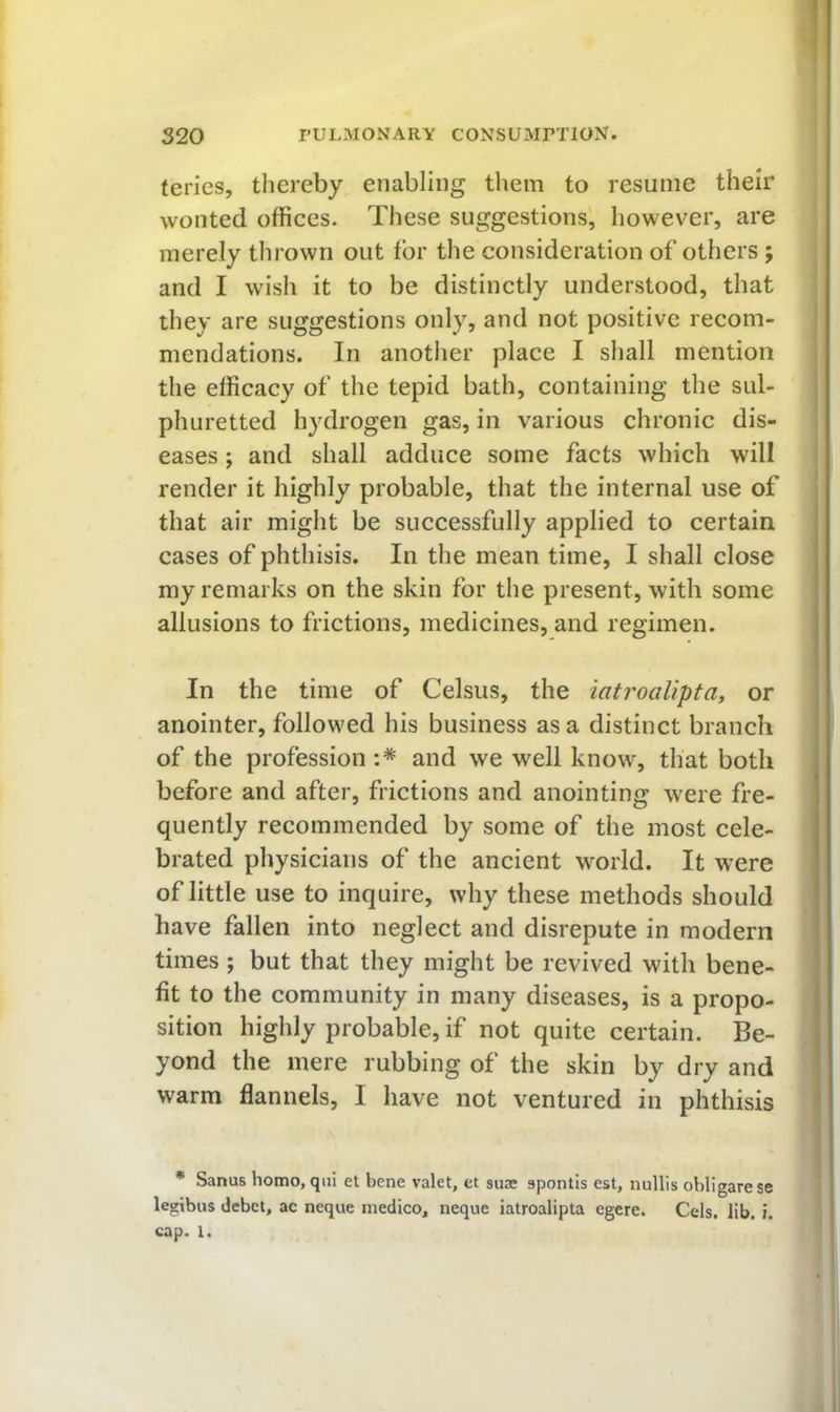 teries, thereby enabling them to resume their wonted offices. These suggestions, however, are merely thrown out tor the consideration of others ; and I wish it to be distinctly understood, that they are suggestions only, and not positive recom- mendations. In another place I shall mention the efficacy of the tepid bath, containing the sul- phuretted hydrogen gas, in various chronic dis- eases ; and shall adduce some facts which will render it highly probable, that the internal use of that air might be successfully applied to certain cases of phthisis. In the mean time, I shall close my remarks on the skin for the present, with some allusions to frictions, medicines, and regimen. In the time of Celsus, the iatroalipta, or anointer, followed his business as a distinct branch of the profession :* and we well know, that both before and after, frictions and anointing were fre- quently recommended by some of the most cele- brated physicians of the ancient world. It were of little use to inquire, why these methods should have fallen into neglect and disrepute in modern times; but that they might be revived with bene- fit to the community in many diseases, is a propo- sition highly probable, if not quite certain. Be- yond the mere rubbing of the skin by dry and warm flannels, I have not ventured in phthisis * Sanus homo, qiii et bene valet, et suae spontls est, nullis obligare se legibus debct, ac neque medico, neque iatroalipta egere. Cels. lib. i. cap. 1.