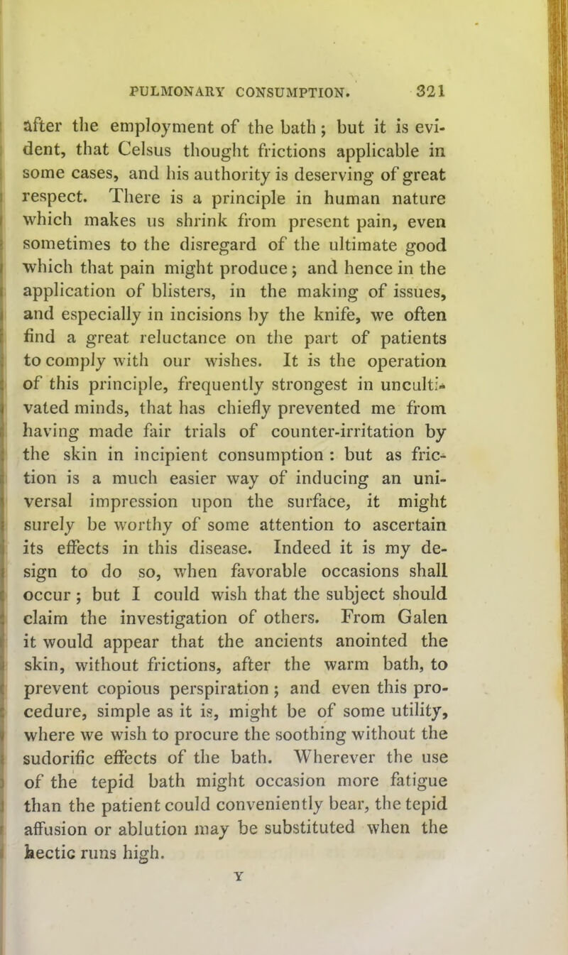 I after tlie employment of the bath ; but it is evi- dent, that Celsiis thought frictions applicable in some cases, and his authority is deserving of great 1 respect. There is a principle in human nature I which makes us shrink from present pain, even j sometimes to the disregard of the ultimate good j which that pain might produce; and hence in the l application of blisters, in the making of issues, I and especially in incisions by the knife, we often t find a great reluctance on the part of patients ! to comply with our wishes. It is the operation i of this principle, frequently strongest in unculti- I vated minds, that has chiefly prevented me from i having made fair trials of counter-irritation by the skin in incipient consumption : but as fric- tion is a much easier way of inducing an uni- versal impression upon the surface, it might surely be worthy of some attention to ascertain its effects in this disease. Indeed it is my de- sign to do so, when favorable occasions shall occur; but I could wish that the subject should I claim the investigation of others. From Galen it would appear that the ancients anointed the i skin, without frictions, after the warm bath, to I prevent copious perspiration ; and even this pro- s' cedure, simple as it is, might be of some utility, » where we wish to procure the soothing without the J sudorific effects of the bath. Wherever the use ] of the tepid bath might occasion more fatigue J than the patient could conveniently bear, the tepid f affusion or ablution may be substituted when the i hectic runs high. Y