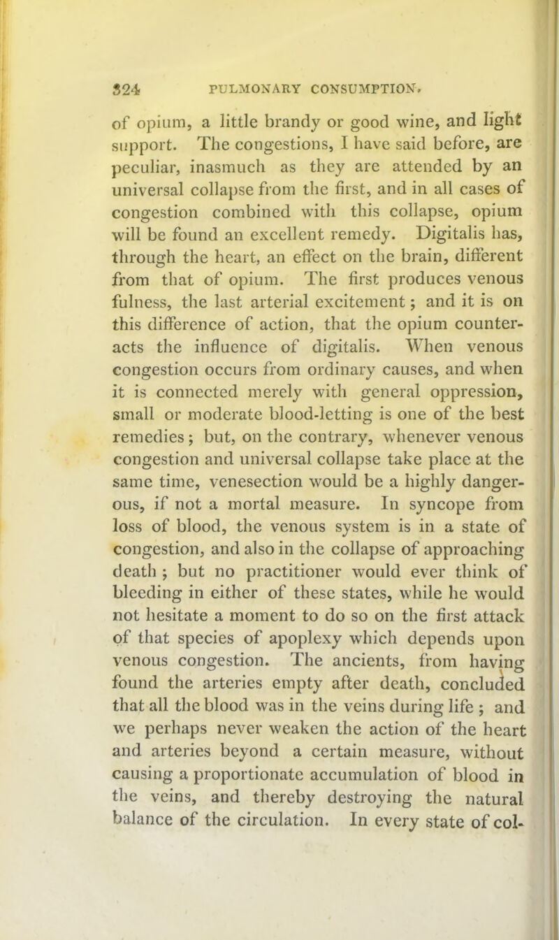 of Opium, a little brandy or good wine, and light support. The congestions, 1 have said before, are peculiar, inasmuch as they are attended by an universal collapse from the first, and in all cases of congestion combined with this collapse, opium will be found an excellent remedy. Digitalis has, through the heart, an effect on the brain, different from that of opium. The first produces venous fulness, the last arterial excitement; and it is on this difference of action, that the opium counter- acts the influence of digitalis. When venous congestion occurs from ordinary causes, and when it is connected merely with general oppression, small or moderate blood-letting is one of the best remedies; but, on the contrary, whenever venous congestion and universal collapse take place at the same time, venesection would be a highly danger- ous, if not a mortal measure. In syncope from loss of blood, the venous system is in a state of congestion, and also in the collapse of approaching death ; but no practitioner would ever think of bleeding in either of these states, while he would not hesitate a moment to do so on the first attack of that species of apoplexy which depends upon venous congestion. The ancients, from having found the arteries empty after death, concluded that all the blood was in the veins during life ; and we perhaps never weaken the action of the heart and arteries beyond a certain measure, without causing a proportionate accumulation of blood in the veins, and thereby destroying the natural balance of the circulation. In every state of col-
