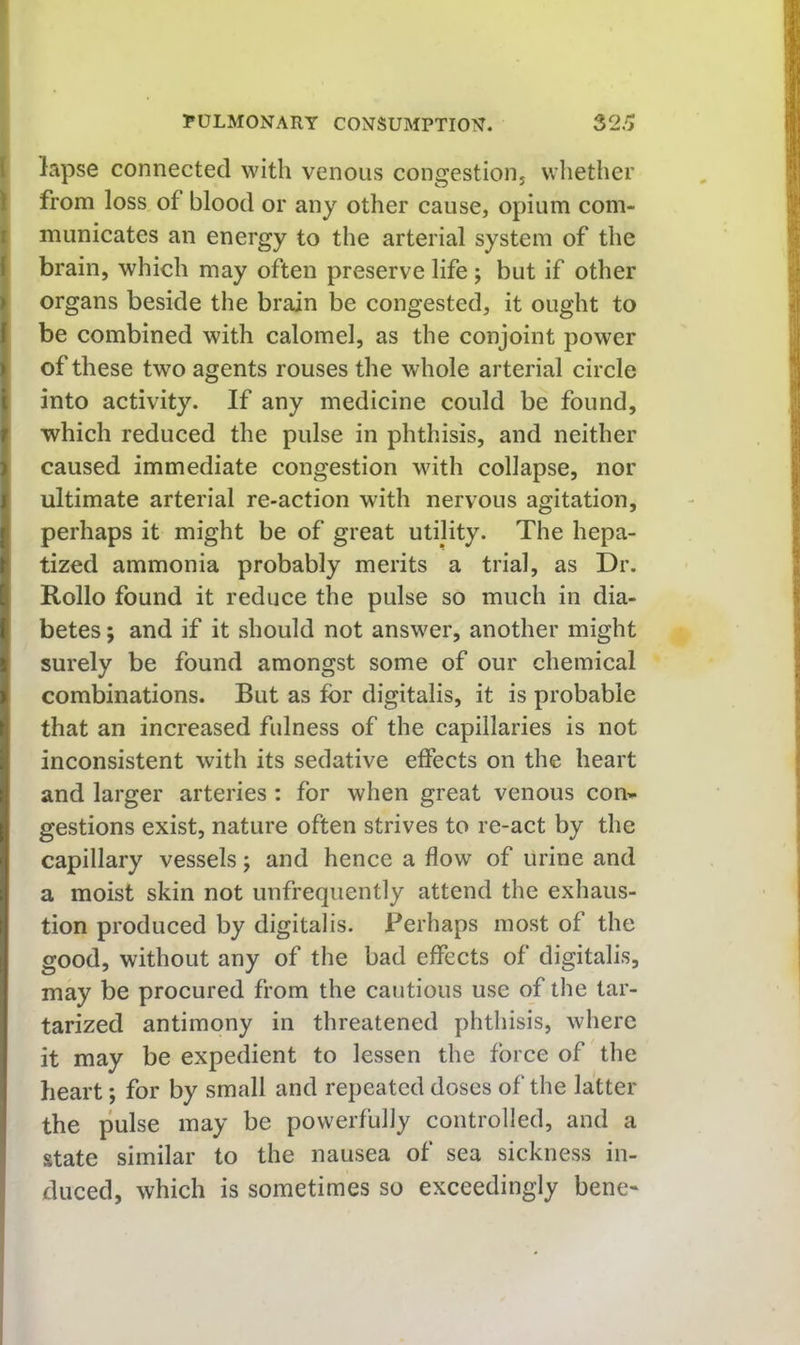 I lapse connected with venous congestioiij wliether Ifrom loss of blood or any other cause, opium com- municates an energy to the arterial system of the brain, which may often preserve life; but if other j organs beside the brain be congested, it ought to be combined with calomel, as the conjoint power of these two agents rouses the whole arterial circle into activity. If any medicine could be found, which reduced the pulse in phthisis, and neither caused immediate congestion with collapse, nor ultimate arterial re-action with nervous agitation, perhaps it might be of great utility. The hepa- tized ammonia probably merits a trial, as Dr. Rollo found it reduce the pulse so much in dia- betes ; and if it should not answer, another might surely be found amongst some of our chemical combinations. But as for digitalis, it is probable that an increased fulness of the capillaries is not inconsistent with its sedative effects on the heart and larger arteries : for when great venous con» gestions exist, nature often strives to re-act by the capillary vessels j and hence a flow of urine and a moist skin not unfrequently attend the exhaus- tion produced by digitalis. Perhaps most of the good, without any of the bad effects of digitalis, may be procured from the cautious use of the tar- tarized antimony in threatened phthisis, where it may be expedient to lessen the force of the heart *, for by small and repeated doses of the latter the pulse may be powerfully controlled, and a state similar to the nausea of sea sickness in- duced, which is sometimes so exceedingly bene-
