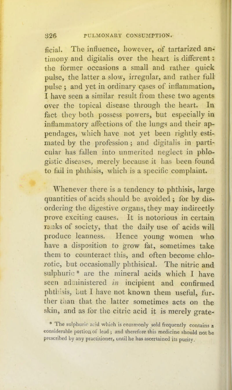 ficial. The influence, however, o'f tartarized an- timony and digitalis over the heart is different: the former occasions a small and rather quick pulse, the latter a slow, irregular, and rather full' pulse ; and yet in ordinary cases of inflammation, I have seen a similar result from these two agents over the topical disease through the heart. In fact they both possess powers, but especially in inflammatory affections of the lungs and their ap- pendages, which have not yet been rightly esti- mated by the profession ; and digitalis in parti- cular has fallen into unmerited neglect in phlo- gistic diseases, merely because it has been found to fail in phthisis, which is a specific complaint. Whenever there is a tendency to phthisis, large quantities of acids should be avoided ; for by dis- ordering the digestive organs, they may indirectly prove exciting causes. It is notorious in certain ranks of society, that the daily use of acids will produce leanness. Hence young women who have a disposition to grow fat, sometimes take them to counteract this, and often become chlo- rotic, but occasionally phthisical. The nitric and sulphuric * are the mineral acids which I have seen administered in incipient and confirmed phthisis, but I have not known them useful, fur- ther tiian that the latter sometimes acts on the skin, and as for the citric acid it is merely grate- * The sulphuric acid which is commonly sold frequently contains a considerable portion of lead ; and therefore this medicine should not be prescribed by any practitioner, until he has ascertained its purity.