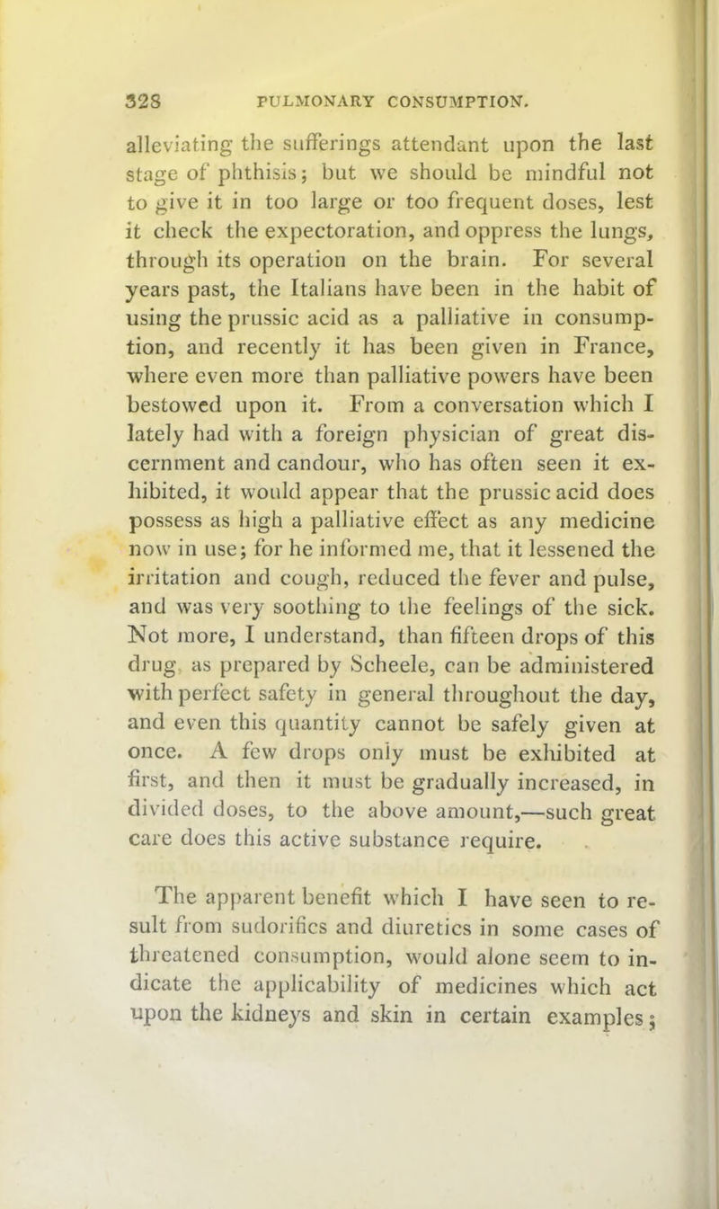 alleviating the sufferings attendant upon the last stage of phthisis; but we should be mindful not to give it in too large or too frequent doses, lest it check the expectoration, and oppress the lungs, through its operation on the brain. For several years past, the Italians have been in the habit of using the prussic acid as a palliative in consump- tion, and recently it has been given in France, where even more than palliative powers have been bestowed upon it. From a conversation which I lately had with a foreign physician of great dis- cernment and candour, who has often seen it ex- hibited, it would appear that the prussic acid does possess as high a palliative effect as any medicine now in use; for he informed me, that it lessened the irritation and cough, reduced the fever and pulse, and was very soothing to the feelings of tlie sick. Not more, I understand, than fifteen drops of this drug, as prepared by Scheele, can be administered with perfect safety in general throughout the day, and even this quantity cannot be safely given at once. A few drops only must be exhibited at first, and then it must be gradually increased, in divided doses, to the above amount,—such great care does this active substance require. The apparent benefit which I have seen to re- sult from sudorifics and diuretics in some cases of threatened consumption, would alone seem to in- dicate the applicability of medicines which act upon the kidneys and skin in certain examples;