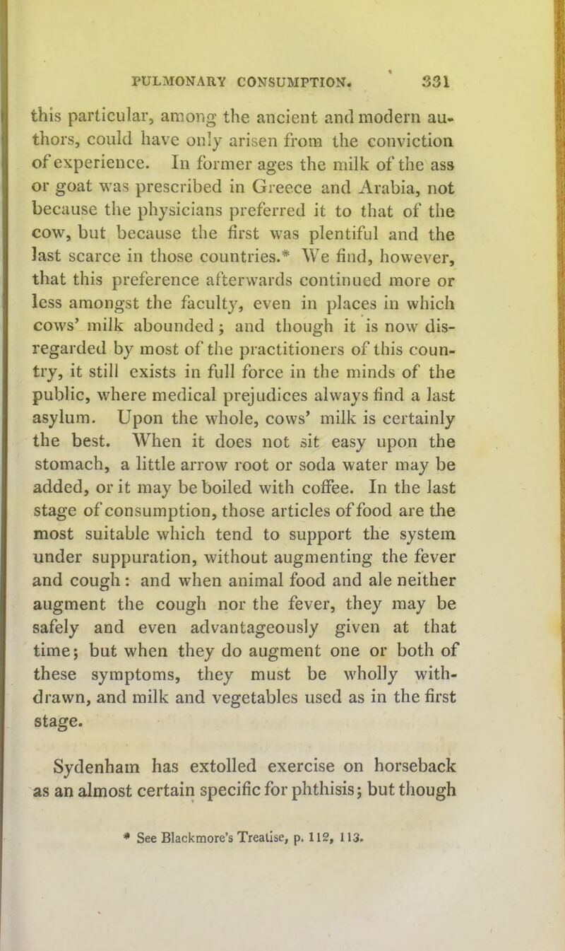 this particular, among the ancient and modern au* thors, could have only arisen from the conviction of experience. In former ages the milk of the ass or goat was prescribed in Greece and Arabia, not because the physicians preferred it to that of the cow, but because the first was plentiful and the last scarce in those countries.* We find, however, that this preference afterwards continued more or less amongst the faculty, even in places In which cows’ milk abounded; and though it is now dis- regarded by most of the practitioners of this coun- try, it still exists in full force in the minds of the public, where medical prejudices always find a last asylum. Upon the whole, cows’ milk is certainly the best. When it does not sit easy upon the stomach, a little arrow root or soda water may be added, or it may be boiled with coffee. In the last stage of consumption, those articles of food are the most suitable which tend to support the system under suppuration, without augmenting the fever and cough: and when animal food and ale neither augment the cough nor the fever, they may be safely and even advantageously given at that time; but when they do augment one or both of these symptoms, they must be wholly with- drawn, and milk and vegetables used as in the first stage. Sydenham has extolled exercise on horseback as an almost certain specific for phthisis; but though * See Blackmore’s Treatise, p. 112, 113.