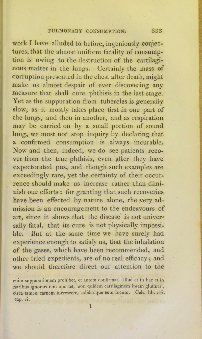 I work I have alluded to before, ingeniously conjec- ^ tures, that the almost uniform fatality of consump- tion is owing to the destruction of the cartilagi- nous matter in the lungs. Certainly the mass of corruption presented in the chest after death, might make us almost despair of ever discovering any measure that shall cure phthisis in the last stage. Yet as the suppuration from tubercles is generally slow, as it mostly takes place first in one part of the lungs, and then in another, and as respiration may be carried on by a small portion of sound lung, we must not stop inquiry by declaring that a confirmed consumption is always incurable. Now and then, indeed, we do see patients reco- ver from the true phthisis, even after they have expectorated pus, and though such examples are exceedingly rare, yet the certainty of their occur- rence should make us increase rather than dimi- nish our efforts : for granting that such recoveries have been effected by nature alone, the very ad- mission is an encouragement to the endeavours of art, since it shows that the disease' is not univer- sally fatal, that its cure is not physically impossi- ble. But at the same time we have surely had experience enough to satisfy us, that the inhalation of the gases, which have been recommended, and other tried expedients, are of no real efficacy; and we should therefore direct our attention to the enim suppurationem prohibet, et aurem confirmat. lllud et in hac et in naribus ignorari non oportet, non quidem carlilaginem ipsam glutinari, circa tamen carnem increscere, solidarique enm locum. Cels, lib, viii. cap. vK 1